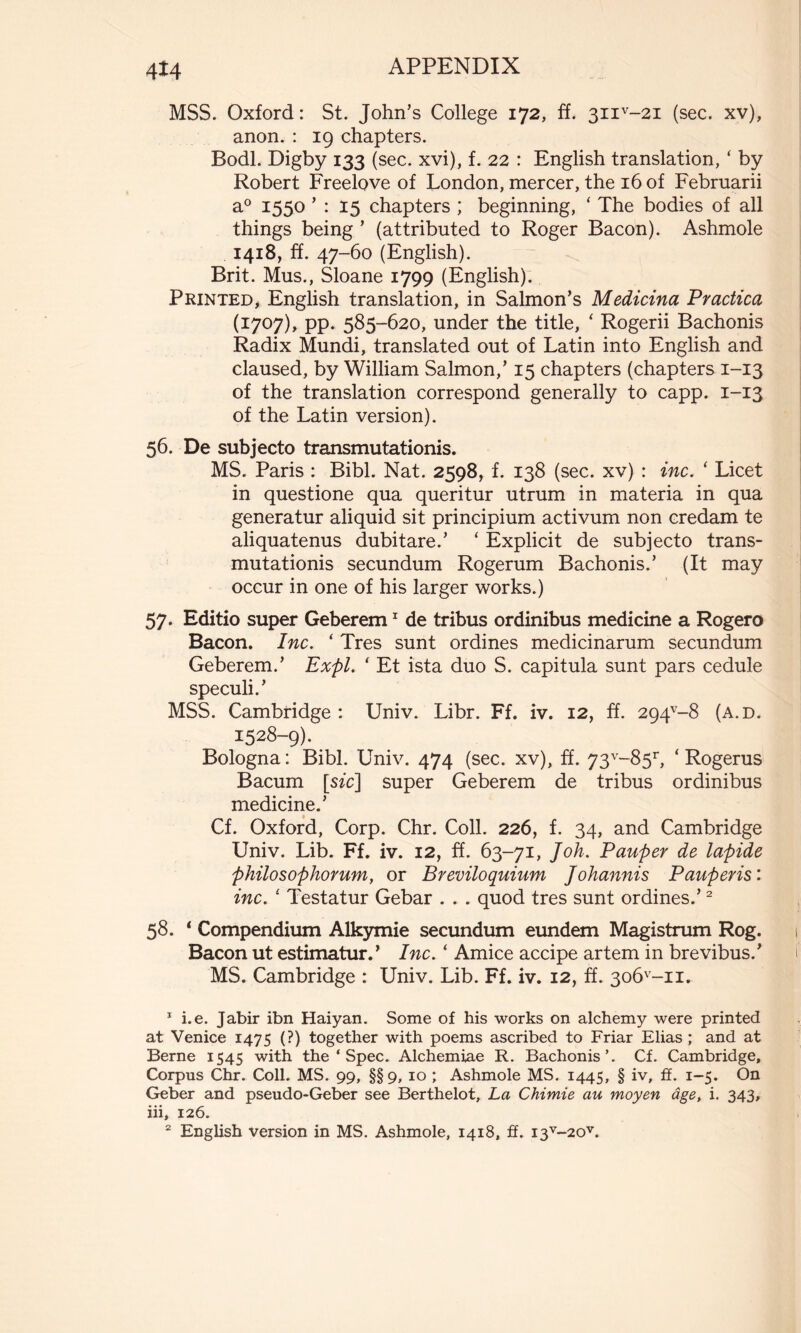 MSS. Oxford: St. John’s College 172, ff. 3iiv-2i (sec. xv), anon. : 19 chapters. Bodl. Digby 133 (sec. xvi), f. 22 : English translation, ‘ by Robert Freelove of London, mercer, the 16 of Februarii a0 1550 ’ : 15 chapters ; beginning, ‘ The bodies of all things being ’ (attributed to Roger Bacon). Ashmole 1418, ff. 47-60 (English). Brit. Mus., Sloane 1799 (English). Printed, English translation, in Salmon’s Medicina Practica (1707), pp. 585-620, under the title, 1 Rogerii Bachonis Radix Mundi, translated out of Latin into English and claused, by William Salmon,’ 15 chapters (chapters 1-13 of the translation correspond generally to capp. 1-13 of the Latin version). 56. De subjecto transmutationis. MS. Paris : Bibl. Nat. 2598, f. 138 (sec. xv) : inc. ‘ Licet in questione qua queritur utrum in materia in qua generatur aliquid sit principium activum non credam te aliquatenus dubitare.’ ‘ Explicit de subjecto trans- mutationis secundum Rogerum Bachonis.’ (It may occur in one of his larger works.) 57. Editio super Geberem1 de tribus ordinibus medicine a Rogero Bacon. Inc. ‘ Tres sunt ordines medicinarum secundum Geberem.’ Expl. * Et ista duo S. capitula sunt pars cedule speculi.’ MSS. Cambridge : Univ. Libr. Ff. iv. 12, ff. 294v-8 (a.d. 1528-9). Bologna : Bibl. Univ. 474 (sec. xv), ff. 73v-85r, ‘ Rogerus Bacum [szc] super Geberem de tribus ordinibus medicine.’ Cf. Oxford, Corp. Chr. Coll. 226, f. 34, and Cambridge Univ. Lib. Ff. iv. 12, ff. 63-71, Joh. Pauper de lapide philosophorum, or Breviloquium Johannis Pauperis: inc. 1 Testatur Gebar . . . quod tres sunt ordines.’2 58. 1 Compendium Alkymie secundum eundem Magistrum Rog. Bacon ut estimatur.’ Inc. ‘ Amice accipe artem in brevibus.’ MS. Cambridge : Univ. Lib. Ff. iv. 12, ff. 3o6v-ii. 1 i.e. Jabir ibn Haiyan. Some of his works on alchemy were printed at Venice 1475 (?) together with poems ascribed to Friar Elias ; and at Berne 1545 with the * Spec. Alchemiae R. Bachonis’. Cf. Cambridge, Corpus Chr. Coll. MS. 99, §§9, 10 ; Ashmole MS. 1445, § iv, ff. 1-5. On Geber and pseudo-Geber see Berthelot, La Chimie au moyen âge, i. 343, iii, 126. 2 English version in MS. Ashmole, 1418, ff. I3V~20V.