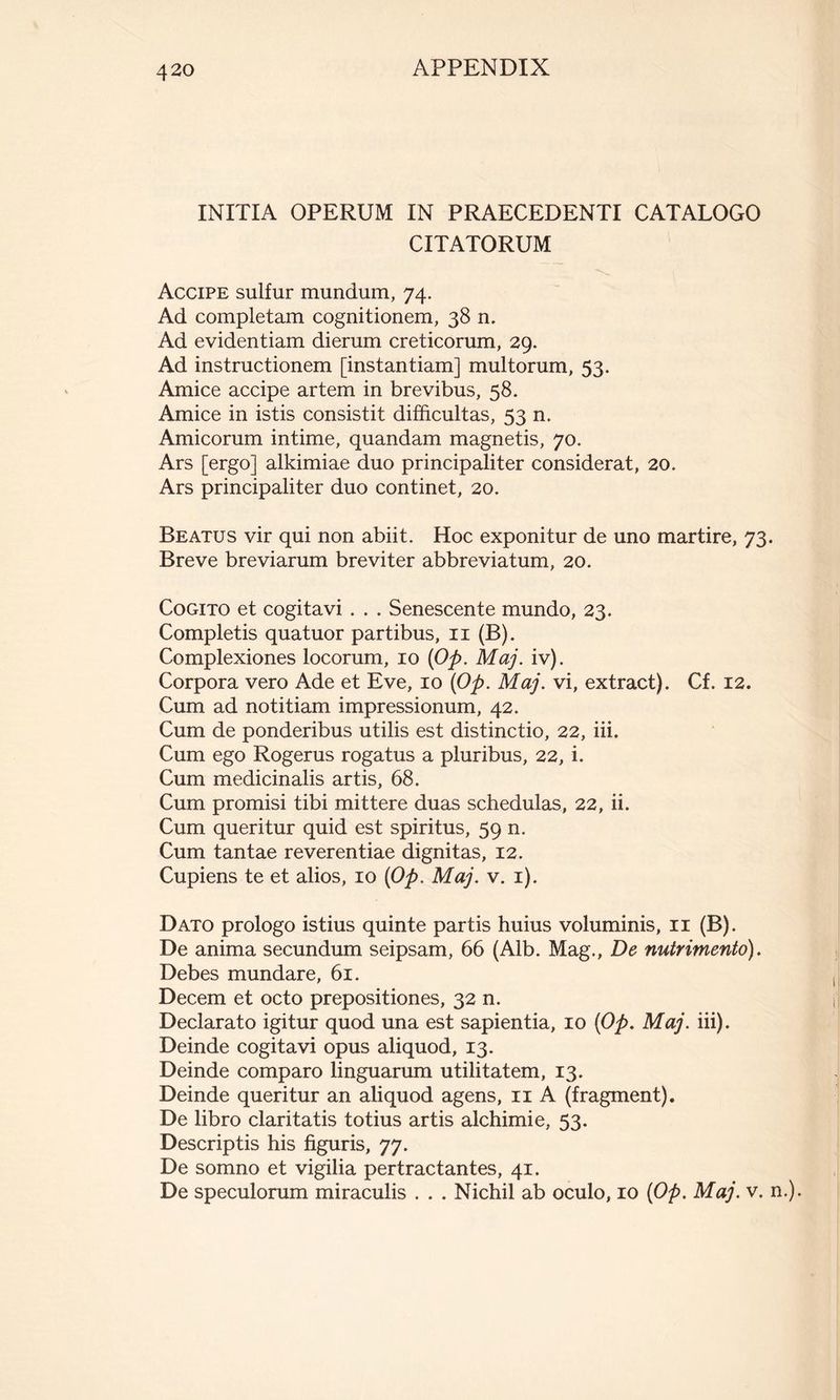 INITIA OPERUM IN PRAECEDENTI CATALOGO CITATORUM Accipe sulfur mundum, 74. Ad completam cognitionem, 38 n. Ad evidentiam dierum creticorum, 29. Ad instructionem [instantiam] multorum, 53. Amice accipe artem in brevibus, 58. Amice in istis consistit difficultas, 53 n. Amicorum intime, quandam magnetis, 70. Ars [ergo] alkimiae duo principaliter considerat, 20. Ars principaliter duo continet, 20. Beatus vir qui non abiit. Hoc exponitur de uno martire, 73. Breve breviarum breviter abbreviatum, 20. Cogito et cogitavi . . . Senescente mundo, 23. Completis quatuor partibus, 11 (B). Complexiones locorum, 10 (Op. Maj. iv). Corpora vero Ade et Eve, 10 (Op. Maj. vi, extract). Cf. 12. Cum ad notitiam impressionum, 42. Cum de ponderibus utilis est distinctio, 22, iii. Cum ego Rogerus rogatus a pluribus, 22, i. Cum medicinalis artis, 68. Cum promisi tibi mittere duas schedulas, 22, ii. Cum queritur quid est spiritus, 59 n. Cum tantae reverentiae dignitas, 12. Cupiens te et alios, 10 (Op. Maj. v. 1). Dato prologo istius quinte partis huius voluminis, 11 (B). De anima secundum seipsam, 66 (Alb. Mag., De nutrimento). Debes mundare, 61. Decem et octo prepositiones, 32 n. Declarato igitur quod una est sapientia, 10 (Op. Maj. iii). Deinde cogitavi opus aliquod, 13. Deinde comparo linguarum utilitatem, 13. Deinde queritur an aliquod agens, 11 A (fragment). De libro claritatis totius artis alchimie, 53. Descriptis his figuris, 77. De somno et vigilia pertractantes, 41. De speculorum miraculis . . . Nichil ab oculo, 10 (Op. Maj. v. n.).