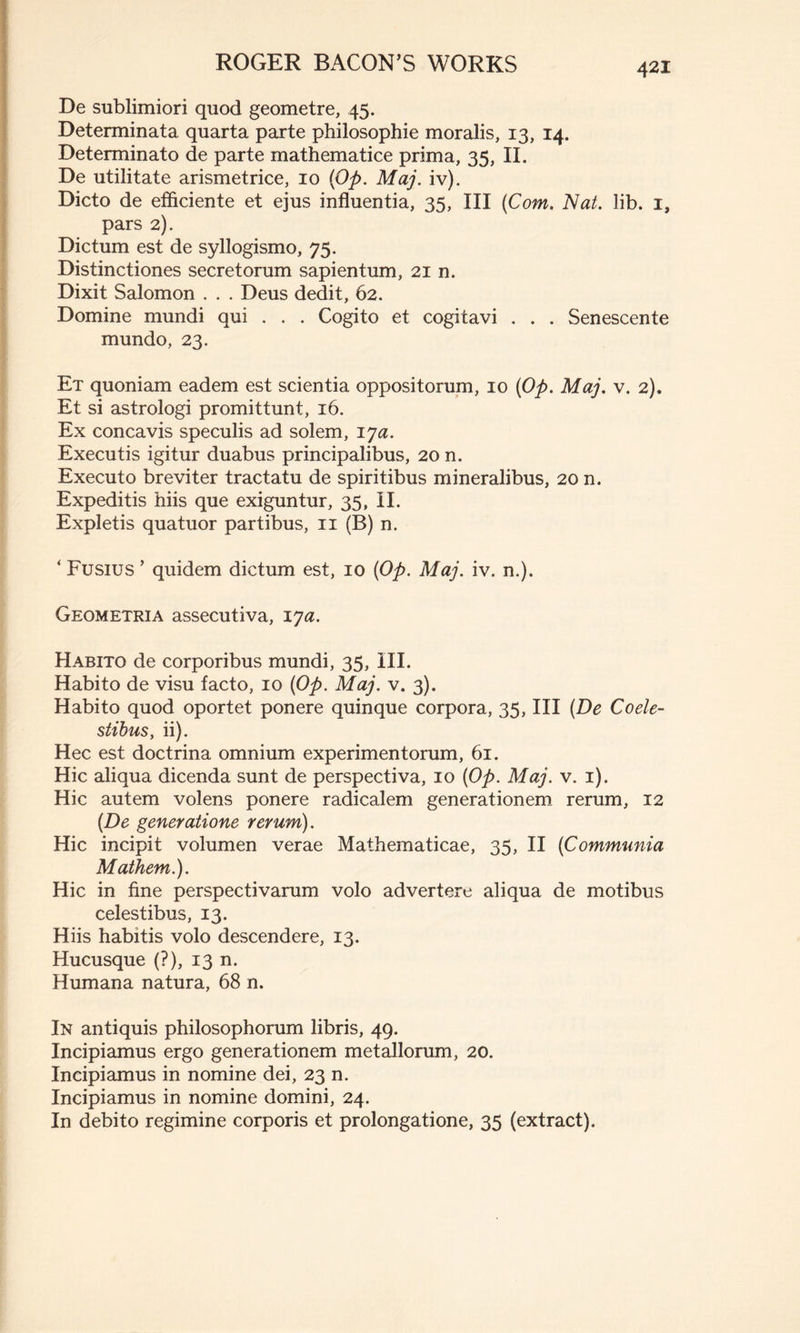 De sublimiori quod geometre, 45. Determinata quarta parte philosophie moralis, 13, 14. Determinato de parte mathematice prima, 35, II. De utilitate arismetrice, 10 (Op. Maj. iv). Dicto de efficiente et ejus influentia, 35, III (Com, Nat. lib. i, pars 2). Dictum est de syllogismo, 75. Distinctiones secretorum sapientum, 21 n. Dixit Salomon . . . Deus dedit, 62. Domine mundi qui . . . Cogito et cogitavi . . . Senescente mundo, 23. Et quoniam eadem est scientia oppositorum, 10 (Op. Maj. v. 2). Et si astrologi promittunt, 16. Ex concavis speculis ad solem, lya. Executis igitur duabus principalibus, 20 n. Executo breviter tractatu de spiritibus mineralibus, 20 n. Expeditis hiis que exiguntur, 35, II. Expletis quatuor partibus, 11 (B) n. ‘ Fusius ’ quidem dictum est, 10 (Op. Maj. iv. n.). Geometria assecutiva, lya. Habito de corporibus mundi, 35, III. Habito de visu facto, 10 (Op. Maj. v. 3). Habito quod oportet ponere quinque corpora, 35, III (De Coele- stibus,, ii). Hec est doctrina omnium experimentorum, 61. Hic aliqua dicenda sunt de perspectiva, 10 (Op. Maj. v. 1). Hic autem volens ponere radicalem generationem rerum, 12 (De generatione rerum). Hic incipit volumen verae Mathematicae, 35, II (Communia Mathem.). Hic in fine perspectivarum volo advertere aliqua de motibus celestibus, 13. Hiis habitis volo descendere, 13. Hucusque (?), 13 n. Humana natura, 68 n. In antiquis philosophorum libris, 49. Incipiamus ergo generationem metallorum, 20. Incipiamus in nomine dei, 23 n. Incipiamus in nomine domini, 24. In debito regimine corporis et prolongatione, 35 (extract).