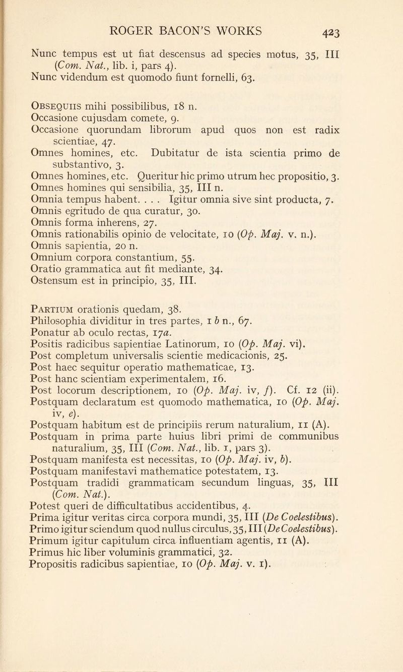 Nunc tempus est ut fiat descensus ad species motus, 35, III (Com. Nat., lib. i, pars 4). Nunc videndum est quomodo fiunt fornelli, 63. Obsequiis mihi possibilibus, 18 n. Occasione cujusdam comete, 9. Occasione quorundam librorum apud quos non est radix scientiae, 47. Omnes homines, etc. Dubitatur de ista scientia primo de substantivo, 3. Omnes homines, etc. Queritur hic primo utrum hec propositio, 3. Omnes homines qui sensibilia, 35, III n. Omnia tempus habent. . . . Igitur omnia sive sint producta, 7. Omnis egritudo de qua curatur, 30. Omnis forma inherens, 27. Omnis rationabilis opinio de velocitate, 10 (Op. Maj. v. n.). Omnis sapientia, 20 n. Omnium corpora constantium, 55. Oratio grammatica aut fit mediante, 34. Ostensum est in principio, 35, III. Partium orationis quedam, 38. Philosophia dividitur in tres partes, 1 b n., 67. Ponatur ab oculo rectas, ija. Positis radicibus sapientiae Latinorum, 10 (Op. Maj. vi). Post completum universalis scientie medicacionis, 25. Post haec sequitur operatio mathematicae, 13. Post hanc scientiam experimentalem, 16. Post locorum descriptionem, 10 (Op. Maj. iv, /). Cf. 12 (ii). Postquam declaratum est quomodo mathematica, 10 (Op. Maj. iv, e). Postquam habitum est de principiis rerum naturalium, 11 (A). Postquam in prima parte huius libri primi de communibus naturalium, 35, III (Com. Nat., lib. 1, pars 3). Postquam manifesta est necessitas, 10 (Op. Maj. iv, b). Postquam manifestavi mathematice potestatem, 13. Postquam tradidi grammaticam secundum linguas, 35, III (Com. Nat.). Potest queri de difficultatibus accidentibus, 4. Prima igitur veritas circa corpora mundi, 35, III (De Coelestibus). Primo igitur sciendum quod nullus circulus, 35,111 (DeCoelestibus). Primum igitur capitulum circa influentiam agentis, 11 (A). Primus hic liber voluminis grammatici, 32. Propositis radicibus sapientiae, 10 (Op. Maj. v. 1).