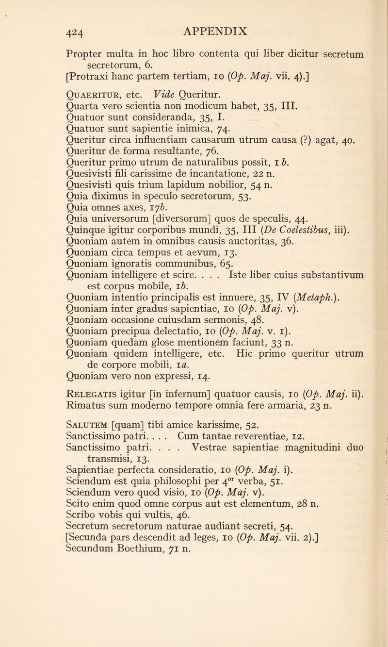 Propter multa in hoc libro contenta qui liber dicitur secretum secretorum, 6. [Protraxi hanc partem tertiam, 10 (Op. Maj. vii. 4).] Quaeritur, etc. Vide Queritur. Quarta vero scientia non modicum habet, 35, III. Quatuor sunt consideranda, 35, I. Quatuor sunt sapientie inimica, 74. Queritur circa influentiam causarum utrum causa (?) agat, 40. Queritur de forma resultante, 76. Queritur primo utrum de naturalibus possit, 1 b. Quesivisti fili carissime de incantatione, 22 n. Quesivisti quis trium lapidum nobilior, 54 n. Quia diximus in speculo secretorum, 53. Quia omnes axes, ijb. Quia universorum [diversorum] quos de speculis, 44. Quinque igitur corporibus mundi, 35, III (De Coelestibus, iii). Quoniam autem in omnibus causis auctoritas, 36. Quoniam circa tempus et aevum, 13. Quoniam ignoratis communibus, 65. Quoniam intelligere et scire. . . . Iste liber cuius substantivum est corpus mobile, 1 b. Quoniam intentio principalis est innuere, 35, IV (Metaph.). Quoniam inter gradus sapientiae, 10 (Op. Maj. v). Quoniam occasione cuiusdam sermonis, 48. Quoniam precipua delectatio, 10 (Op. Maj. v. 1). Quoniam quedam glose mentionem faciunt, 33 n. Quoniam quidem intelligere, etc. Hic primo queritur utrum de corpore mobili, 1 a. Quoniam vero non expressi, 14. Relegatis igitur [in infernum] quatuor causis, 10 (Op. Maj. ii). Rimatus sum moderno tempore omnia fere armaria, 23 n. Salutem [quam] tibi amice karissime, 52. Sanctissimo patri. . . . Cum tantae reverentiae, 12. Sanctissimo patri. . . . Vestrae sapientiae magnitudini duo transmisi, 13. Sapientiae perfecta consideratio, 10 (Op. Maj. i). Sciendum est quia philosophi per 4or verba, 51. Sciendum vero quod visio, 10 (Op. Maj. v). Scito enim quod omne corpus aut est elementum, 28 n. Scribo vobis qui vultis, 46. Secretum secretorum naturae audiant secreti, 54. [Secunda pars descendit ad leges, 10 (Op. Maj. vii. 2).] Secundum Boethium, 71 n.