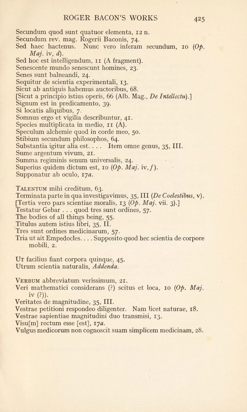 Secundum quod sunt quatuor elementa, 12 n. Secundum rev. mag. Rogerii Baconis, 74. Sed haec hactenus. Nunc vero inferam secundum, 10 {Op. Maj. iv, d). Sed hoc est intelligendum, 11 (A fragment). Senescente mundo senescunt homines, 23. Senes sunt balneandi, 24. Sequitur de scientia experimentali, 13. Sicut ab antiquis habemus auctoribus, 68. [Sicut a principio istius operis, 66 (Alb. Mag., De Intellectu).] Signum est in predicamento, 39. Si locatis aliquibus, 7, Somnus ergo et vigilia describuntur, 41. Species multiplicata in medio, 11 (A). Speculum alchemie quod in corde meo, 50. Stibium secundum philosophos, 64. Substantia igitur alia est. . . . Item omne genus, 35, III. Sume argentum vivum, 21. Summa regiminis senum universalis, 24. Superius quidem dictum est, 10 {Op. Maj. iv,/). Supponatur ab oculo, lya. Talentum mihi creditum, 63. Terminata parte in qua investigavimus, 35, III [De Coelestibus, v). [Tertia vero pars scientiae moralis, 13 {Op. Maj. vii. 3).] Testatur Gebar . . . quod tres sunt ordines, 57. The bodies of all things being, 55. Titulus autem istius libri, 35, II. Tres sunt ordines medicinarum, 57. Tria ut ait Empedocles... . Supposito quod hec scientia de corpore mobili, 2. Ut facilius fiant corpora quinque, 45. Utrum scientia naturalis, Addenda. Verbum abbreviatum verissimum, 21. Veri mathematici considerans (?) scitus et loca, 10 {Op. Maj. iv (?)). Veritates de magnitudine, 35, III. Vestrae petitioni respondeo diligenter. Nam licet naturae, 18. Vestrae sapientiae magnitudini duo transmisi, 13. Visu[m] rectum esse [est], ija. Vulgus medicorum non cognoscit suam simplicem medicinam, 28.