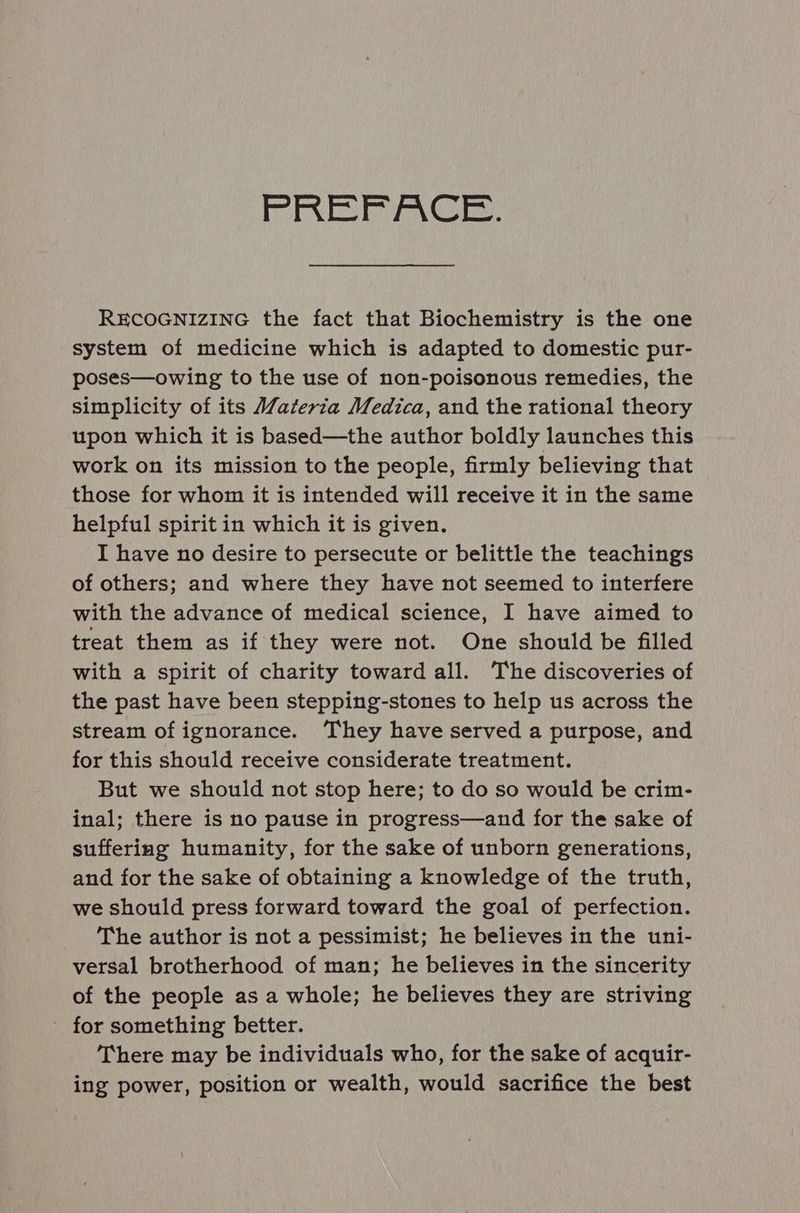 PRE ACE. RECOGNIZING the fact that Biochemistry is the one system of medicine which is adapted to domestic pur- poses—owing to the use of non-poisonous remedies, the simplicity of its Wateria Medica, and the rational theory upon which it is based—the author boldly launches this work on its mission to the people, firmly believing that those for whom it is intended will receive it in the same helpful spirit in which it is given. I have no desire to persecute or belittle the teachings of others; and where they have not seemed to interfere with the advance of medical science, I have aimed to treat them as if they were not. One should be filled with a spirit of charity toward all. The discoveries of the past have been stepping-stones to help us across the stream of ignorance. ‘They have served a purpose, and for this should receive considerate treatment. But we should not stop here; to do so would be crim- inal; there is no pause in progress—and for the sake of suffering humanity, for the sake of unborn generations, and for the sake of obtaining a knowledge of the truth, we should press forward toward the goal of perfection. The author is not a pessimist; he believes in the uni- versal brotherhood of man; he believes in the sincerity of the people as a whole; he believes they are striving _ for something better. There may be individuals who, for the sake of acquir- ing power, position or wealth, would sacrifice the best