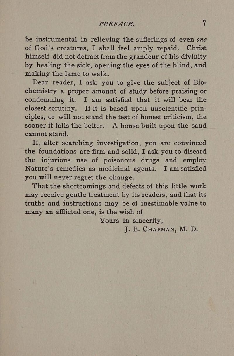 be instrumental in relieving the sufferings of even one of God’s creatures, I shall feel amply repaid. Christ himself did not detract from the grandeur of his divinity by healing the sick, opening the eyes of the blind, and making the lame to walk. Dear reader, I ask you to give the subject of Bio- chemistry a proper amount of study before praising or condemning it. I am satisfied that it will bear the closest scrutiny. If it is based upon unscientific prin- ciples, or will not stand the test of honest criticism, the sooner it falls the better. A house built upon the sand cannot stand. If, after searching investigation, you are convinced the foundations are firm and solid, I ask you to discard the injurious use of poisonous drugs and employ Nature’s remedies as medicinal agents. I am satisfied you will never regret the change. That the shortcomings and defects of this little work may receive gentle treatment by its readers, and that its truths and instructions may be of inestimable value to many an afflicted one, is the wish of Yours in sincerity,