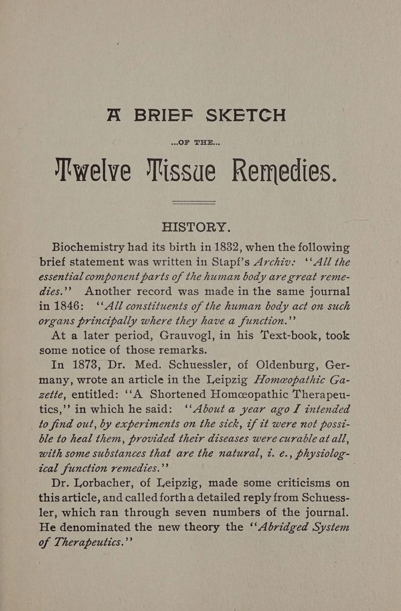 A BRIEF SKETCH OF THE... Twelve Tissue Remedies. HISTORY. Biochemistry had its birth in 1832, when the following brief statement was written in Stapf’s Archiv: ‘‘All the essential component parts of the human body are great reme- dies.” Another record was made in the same journal in 1846: ‘‘Adl constituents of the human body act on such organs principally where they have a function.’’ At a later period, Grauvogl, in his Text-book, took some notice of those remarks. In 1878, Dr. Med. Schuessler, of Oldenburg, Ger- many, wrote an article in the Leipzig Homeopathic Ga- zette, entitled: ‘‘A Shortened Homceopathic Therapeu- tics,’? in which he said: ‘‘Abouta year ago Tl intended to find out, by experiments on the sick, if it were not possi- ble to heal them, provided their diseases were curable atall, with some substances that are the natural, t. e., physiolog- ical function remedies.’’ Dr. Lorbacher, of Leipzig, made some criticisms on this article, and called forth a detailed reply from Schuess- ler, which ran through seven numbers of the journal. He denominated the new theory the ‘‘ Abridged System of Therapeutics.’’
