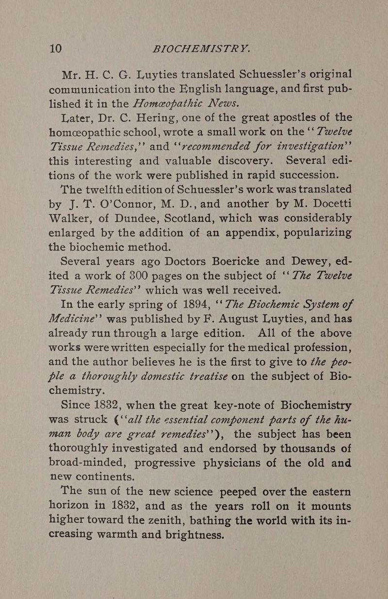 Mr. H.C. G. Luyties translated Schuessler’s original communication into the English language, and first Paks lished it in the Homeopathic News. Later, Dr. C. Hering, one of the great apostles of the homeopathic school, wrote a small work on the ‘‘ Twelve Tissue Remedies,’’ and ‘‘recommended for investigation’’ this interesting and valuable discovery. Several edi- tions of the work were published in rapid succession. The twelfth edition of Schuessler’s work was translated by J. T. O’Connor, M. D., and another by M. Docetti Walker, of Dundee, Scotland, which was considerably enlarged by the addition of an appendix, popularizing the biochemic method. Several years ago Doctors Boericke and Dewey, ed- ited a work of 300 pages on the subject of ‘‘ Zhe Twelve Tissue Remedies’’ which was well received. In the early spring of 1894, ‘‘ 7he Biochemic System of Medicine’ was published by F. August Luyties, and has already run through a large edition. All of the above works were written especially for the medical profession, and the author believes he is the first to give to the peo- ple a thoroughly domestic treatise on the subject of Bio- chemistry. Since 1832, when the great key-note of Biochemistry was struck (‘‘all the essential component parts of the hu- man body are great remedies’’), the subject has been thoroughly investigated and endorsed by thousands of broad-minded, progressive physicians of the old and new continents. The sun of the new science peeped over the eastern horizon in 1832, and as the years roll on it mounts higher toward the zenith, bathing the world with its in- creasing warmth and brightness.
