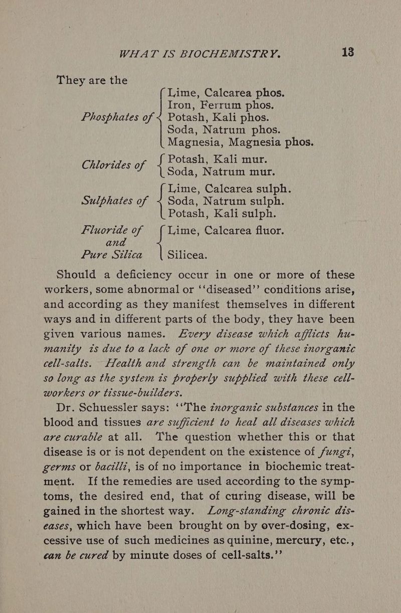 They are the Lime, Calcarea phos. Iron, Ferrum phos. Phosphates of < Potash, Kali phos. Soda, Natrum phos. Magnesia, Magnesia phos. f Potash, Kali mur. het tka Ni fl sees Natrum mur. Lime, Calcarea sulph. Sulphates of ~ Soda, Natrum sulph. Potash, Kali sulph. Fluoride of Lime, Calcarea fluor. ana Pure Silica Should a deficiency occur in one or more of these workers, some abnormal or ‘‘diseased’’ conditions arise, and according as they manifest themselves in different ways and in different parts of the body, they have been given various names. very disease which afflicts hu- manity ts due to a lack of one or more of these inorganic cell-salts. fealth and strength can be maintained only so long as the system is properly supplied with these cell- workers or tissue-builders. Dr. Schuessler says: ‘‘The zxorganic substances in the blood and tissues are sufficient to heal all diseases which are curable at all. The question whether this or that disease is or is not dependent on the existence of fungz, germs or bacilli, is of no importance in biochemic treat- ment. If the remedies are used according to the symp- toms, the desired end, that of curing disease, will be gained in the shortest way. Long-standing chronic dis- eases, which have been brought on by over-dosing, ex- cessive use of such medicines as quinine, mercury, etc., can be cured by minute doses of cell-salts.’’ Silicea.