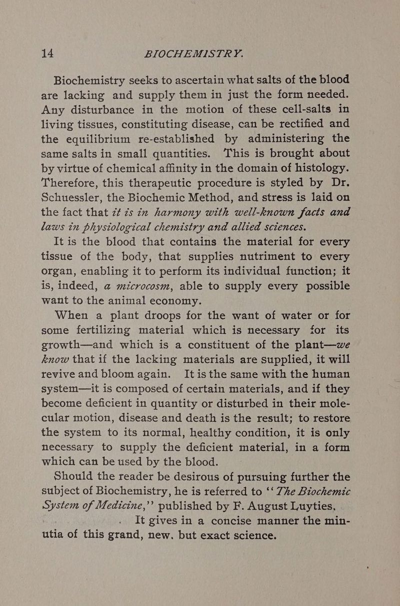 Biochemistry seeks to ascertain what salts of the blood are lacking and supply them in just the form needed. Any disturbance in the motion of these cell-salts in living tissues, constituting disease, can be rectified and the equilibrium re-established by administering the same salts in small quantities. This is brought about by virtue of chemical affinity in the domain of histology. Therefore, this therapeutic procedure is styled by Dr. Schuessler, the Biochemic Method, and stress is laid on the fact that zt zs ix harmony with well-known facts and laws in physiological chemistry and allied sciences. It is the blood that contains the material for every tissue of the body, that supplies nutriment to every organ, enabling it to perform its individual function; it is, indeed, a@ microcosm, able to supply every possible want to the animal economy. When a plant droops for the want of water or for some fertilizing material which is necessary for its growth—and which is a constituent of the plant—we know that if the lacking materials are supplied, it will revive and bloom again. Itisthe same with the human system—it is composed of certain materials, and if they become deficient in quantity or disturbed in their mole- cular motion, disease and death is the result; to restore the system to its normal, healthy condition, it is only necessary to supply the deficient material, in a form which can be used by the blood. Should the reader be desirous of pursuing further the subject of Biochemistry, he is referred to ‘‘ The Biochemic Pee of Medicine,’’ published by F. August Luyties, It gives in a concise manner the min- utia of this grand, new. but exact science.