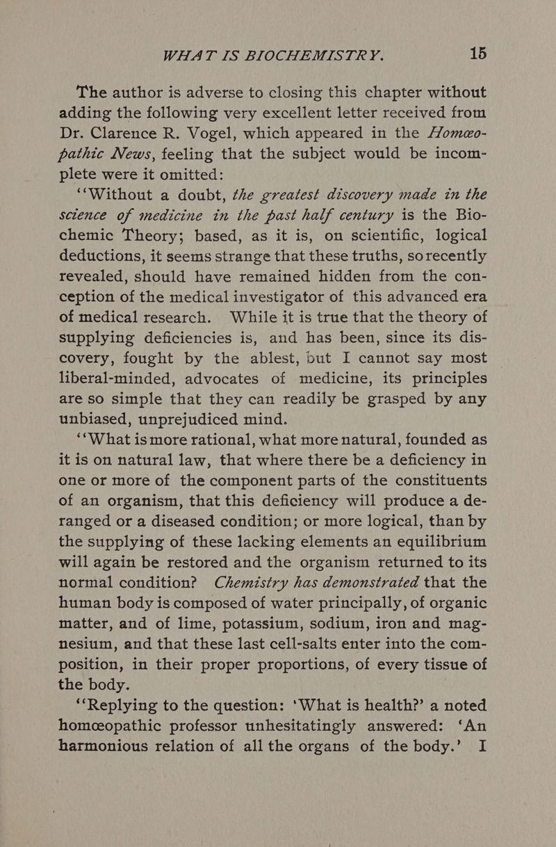 The author is adverse to closing this chapter without adding the following very excellent letter received from Dr. Clarence R. Vogel, which appeared in the Homeo- pathic News, feeling that the subject would be incom- plete were it omitted: “Without a doubt, the greatest discovery made in the sctence of medicine in the past half century is the Bio- chemic Theory; based, as it is, on scientific, logical deductions, it seems strange that these truths, sorecently revealed, should have remained hidden from the con- ception of the medical investigator of this advanced era of medical research. While it is true that the theory of supplying deficiencies is, and has been, since its dis- covery, fought by the ablest, but I cannot say most liberal-minded, advocates of medicine, its principles are so simple that they can readily be grasped by any unbiased, unprejudiced mind. ‘*‘What is more rational, what more natural, founded as it is on natural law, that where there be a deficiency in one or more of the component parts of the constituents of an organism, that this deficiency will produce a de- ranged or a diseased condition; or more logical, than by the supplying of these lacking elements an equilibrium will again be restored and the organism returned to its normal condition? Chemistry has demonstrated that the human body is composed of water principally, of organic matter, and of lime, potassium, sodium, iron and mag- nesium, and that these last cell-salts enter into the com- position, in their proper proportions, of every tissue of the body. ‘Replying to the question: ‘What is health?’ a noted homeeopathic professor unhesitatingly answered: ‘An harmonious relation of all the organs of the body.’ I