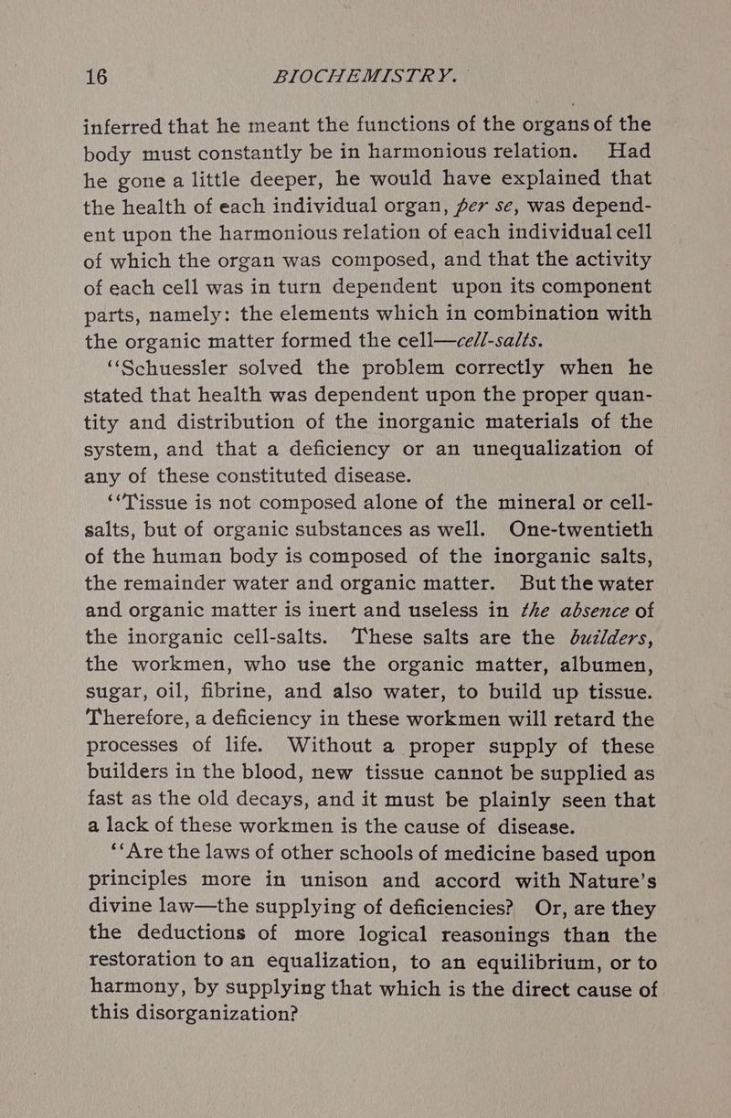 inferred that he meant the functions of the organs of the body must constantly be in harmonious relation. Had he gone a little deeper, he would have explained that the health of each individual organ, fer se, was depend- ent upon the harmonious relation of each individual cell of which the organ was composed, and that the activity of each cell was in turn dependent upon its component parts, namely: the elements which in combination with the organic matter formed the cell—cel/l-salts. ‘‘Schuessler solved the problem correctly when he stated that health was dependent upon the proper quan- tity and distribution of the inorganic materials of the system, and that a deficiency or an unequalization of any of these constituted disease. ‘“Tissue is not composed alone of the mineral or cell- salts, but of organic substances as well. One-twentieth of the human body is composed of the inorganic salts, the remainder water and organic matter. But the water and organic matter is inert and useless in the absence of the inorganic cell-salts. ‘These salts are the duxzlders, the workmen, who use the organic matter, albumen, sugar, oil, fibrine, and also water, to build up tissue. Therefore, a deficiency in these workmen will retard the processes of life. Without a proper supply of these builders in the blood, new tissue cannot be supplied as fast as the old decays, and it must be plainly seen that a lack of these workmen is the cause of disease. ‘‘Are the laws of other schools of medicine based upon principles more in unison and accord with Nature’s divine law—the supplying of deficiencies? Or, are they the deductions of more logical reasonings than the restoration to an equalization, to an equilibrium, or to harmony, by supplying that which is the direct cause of this disorganization?