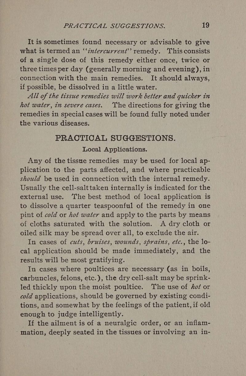 It is sometimes found necessary or advisable to give what is termed an ‘‘znztercurrent’’ remedy. ‘This consists of a single dose of this remedy either once, twice or three times per day (generally morning and evening), in connection with the main remedies. It should always, if possible, be dissolved in a little water. All of the tissue remedies will work better and quicker in hot water, in severe cases. ‘The directions for giving the remedies in special cases will be found fully noted under the various diseases. PRACTICAL SUGGESTIONS. Local Applications. Any of the tissue remedies may be used for local ap- plication to the parts affected, and where practicable should be used in connection with the internal remedy. Usually the cell-salttaken internally is indicated for the external use. The best method of local application is to dissolve a quarter teaspoonful of the remedy in one pint of cold or hot water and apply to the parts by means of cloths saturated with the solution. A dry cloth or oiled silk may be spread over all, to exclude the air. In cases of cuts, bruises, wounds, sprains, etc., the lo- cal application should be made immediately, and the results will be most gratifying. In cases where poultices are necessary (as in boils, carbuncles, felons, etc.), the dry cell-salt may be sprink- led thickly upon the moist poultice. The use of hot or cold applications, should be governed by existing condi- tions, and somewhat by the feelings of the patient, if old enough to judge intelligently. _If the ailment is of a neuralgic order, or an inflam- ‘mation, deeply seated in the tissues or involving an in-