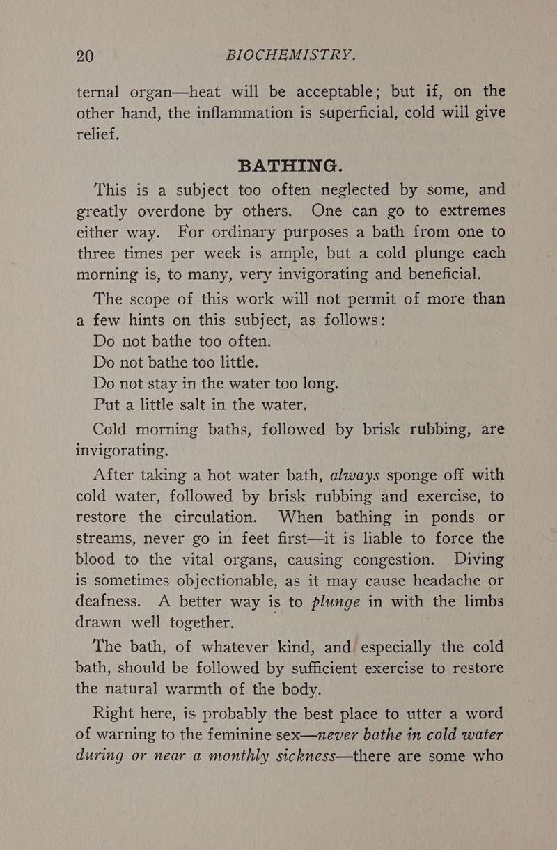 ternal organ—heat will be acceptable; but if, on the other hand, the inflammation is superficial, cold will give relief. BATHING. This is a subject too often neglected by some, and greatly overdone by others. One can go to extremes either way. For ordinary purposes a bath from one to three times per week is ample, but a cold plunge each morning is, to many, very invigorating and beneficial. The scope of this work will not permit of more than a few hints on this subject, as follows: Do not bathe too often. Do not bathe too little. Do not stay in the water too long. Put a little salt in the water. Cold morning baths, followed by brisk rubbing, are invigorating. After taking a hot water bath, always sponge off with cold water, followed by brisk rubbing and exercise, to restore the circulation. When bathing in ponds or streams, never go in feet first—it is liable to force the blood to the vital organs, causing congestion. Diving is sometimes objectionable, as it may cause headache or deafness. A better way is to plunge in with the limbs drawn well together. The bath, of whatever kind, and especially the cold bath, should be followed by sufficient exercise to restore the natural warmth of the body. Right here, is probably the best place to utter a word of warning to the feminine sex—never bathe in cold water during or near'a monthly sickness—there are some who
