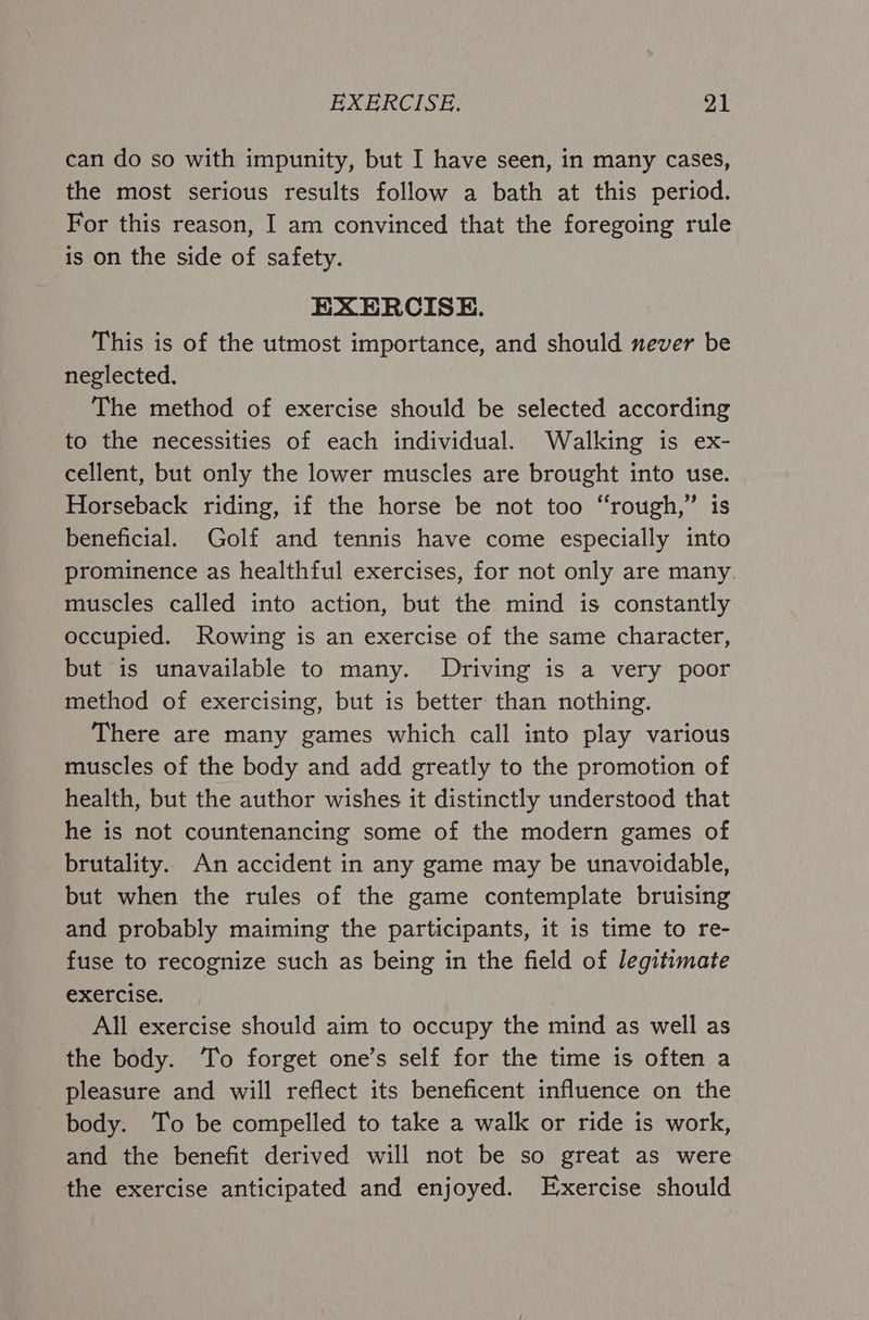 can do so with impunity, but I have seen, in many cases, the most serious results follow a bath at this period. For this reason, I am convinced that the foregoing rule is on the side of safety. EXERCISE. This is of the utmost importance, and should never be neglected. The method of exercise should be selected according to the necessities of each individual. Walking is ex- cellent, but only the lower muscles are brought into use. Horseback riding, if the horse be not too “rough,” is beneficial. Golf and tennis have come especially into prominence as healthful exercises, for not only are many. muscles called into action, but the mind is constantly occupied. Rowing is an exercise of the same character, but is unavailable to many. Driving is a very poor method of exercising, but is better than nothing. There are many games which call into play various muscles of the body and add greatly to the promotion of health, but the author wishes it distinctly understood that he is not countenancing some of the modern games of brutality. An accident in any game may be unavoidable, but when the rules of the game contemplate bruising and probably maiming the participants, it is time to re- fuse to recognize such as being in the field of legitimate exercise. All exercise should aim to occupy the mind as well as the body. ‘To forget one’s self for the time is often a pleasure and will reflect its beneficent influence on the body. To be compelled to take a walk or ride is work, and the benefit derived will not be so great as were the exercise anticipated and enjoyed. Exercise should
