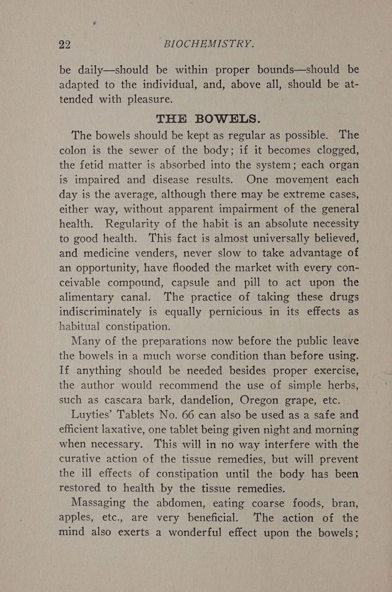 be daily—should be within proper bounds—should be adapted to the individual, and, above all, should be at- tended with pleasure. THE BOWELS. The bowels should be kept as regular as possible. The colon is the sewer of the body; if it becomes clogged, the fetid matter is absorbed into the system; each organ is impaired and disease results. One movement each day is the average, although there may be extreme cases, either way, without apparent impairment of the general health. Regularity of the habit is an absolute necessity to good health. This fact is almost universally believed, and medicine venders, never slow to take advantage of an opportunity, have flooded the market with every con- ceivable compound, capsule and pill to act upon the alimentary canal. The practice of taking these drugs indiscriminately is equally pernicious in its effects as habitual constipation. | Many of the preparations now before the public leave the bowels in a much worse condition than before using. If anything should be needed besides proper exercise, the author would recommend the use of simple herbs, such as cascara bark, dandelion, Oregon grape, etc. Luyties’ Tablets No. 66 can also be used as a safe and efficient laxative, one tablet being given night and morning when necessary. This will in no way interfere with the curative action of the tissue remedies, but will prevent the ill effects of constipation until the body has been restored to health by the tissue remedies. Massaging the abdomen, eating coarse foods, bran, apples, etc., are very beneficial. The action of the mind also exerts a wonderful effect upon the bowels;
