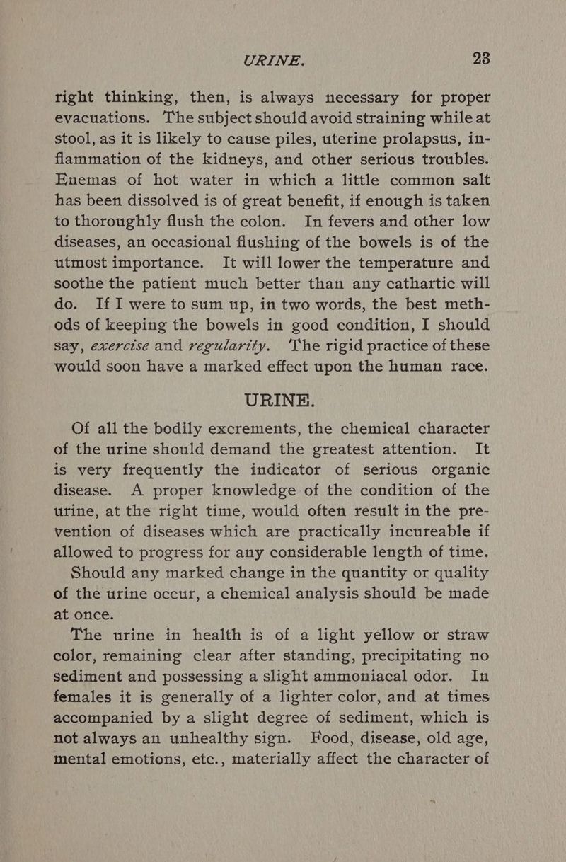 right thinking, then, is always necessary for proper evacuations. The subject should avoid straining while at stool, as it is likely to cause piles, uterine prolapsus, in- flammation of the kidneys, and other serious troubles. Enemas of hot water in which a little common salt has been dissolved is of great benefit, if enough is taken to thoroughly flush the colon. In fevers and other low diseases, an occasional flushing of the bowels is of the utmost importance. It will lower the temperature and soothe the patient much better than any cathartic will do. If I were to sum up, in two words, the best meth- ods of keeping the bowels in good condition, I should say, exercise and regularity. ‘The rigid practice of these would soon have a marked effect upon the human race. URINE. Of all the bodily excrements, the chemical character of the urine should demand the greatest attention. It is very frequently the indicator of serious organic disease. A proper knowledge of the condition of the urine, at the right time, would often result in the pre- vention of diseases which are practically incureable if allowed to progress for any considerable length of time. Should any marked change in the quantity or quality of the urine occur, a chemical analysis should be made at once. The urine in health is of a light yellow or straw color, remaining clear after standing, precipitating no sediment and possessing a slight ammoniacal odor. In females it is generally of a lighter color, and at times accompanied by a slight degree of sediment, which is not always an unhealthy sign. Food, disease, old age, mental emotions, etc., materially affect the character of