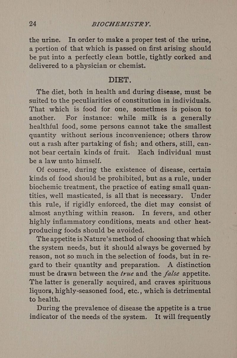 the urine. In order to make a proper test of the urine, a portion of that which is passed on first arising should be put into a perfectly clean bottle, tightly corked and delivered to a physician or chemist. DIET. The diet, both in health and during disease, must be suited to the peculiarities of constitution in individuals. That which is food for one, sometimes is poison to another. For instance: while milk is a generally healthful food, some persons cannot take the smallest quantity without serious inconvenience; others throw out a rash after partaking of fish; and others, still, can- not bear certain kinds of fruit. Each individual must be a law unto himself. Of course, during the existence of disease, certain kinds of food should be prohibited, but as a rule, under biochemic treatment, the practice of eating small quan- tities, well masticated, is all that is necessary. Under this rule, if rigidly enforced, the diet may consist of almost anything within reason. In fevers, and other highly inflammatory conditions, meats and other heat- producing foods should be avoided. The appetite is Nature’s method of choosing that which the system needs, but it should always be governed by reason, not so much in the selection of foods, but in re- gard to their quantity and preparation. A distinction must be drawn between the ¢rue and the false appetite. The latter is generally acquired, and craves spirituous liquors, highly-seasoned food, etc., which is detrimental to health. During the prevalence of disease the appetite is a true indicator of the needs of the system. It will frequently