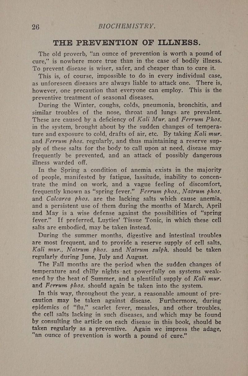THE PREVENTION OF ILLNESS. The old proverb, “an ounce of prevention is worth a pound of cure,” is nowhere more true than in the case of bodily illness. To prevent disease is wiser, safer, and cheaper than to cure it. This is, of course, impossible to do in every individual case, as unforeseen diseases are always liable to attack one. There is, however, one precaution that everyone can employ. This is the preventive treatment of seasonal diseases. During the Winter, coughs, colds, pneumonia, bronchitis, and similar troubles of the nose, throat and lungs. are prevalent. These are caused by a deficiency of Kali Mur. and Ferrum Phos. in the system, brought about by the sudden changes of tempera- ture and exposure to cold, drafts of air, etc. By taking Kali mur. and Ferrum phos. regularly, and thus maintaining a reserve sup- ply of these salts for the body to call upon at need, disease may frequently be prevented, and an attack of possibly dangerous illness warded off. In the Spring a condition of anemia exists in the majority of people, manifested by fatigue, lassitude, inability to concen- trate the mind on work, and a vague feeling of discomfort, frequently known as “spring fever.” Ferrum phos., Natrum phos. and Calcarea phos. are the lacking salts which cause anemia, and a persistent use of them during the months of March, April and May is a wise defense against the possibilities of “spring fever.” If preferred, Luyties’ Tissue Tonic, in which these cell salts are embodied, may be taken instead. During the summer months, digestive and intestinal troubles are most frequent, and to provide a reserve supply of cell salts, Kali mur., Natrum phos. and Natrum sulph. should be taken regularly during June, July and August. The Fall months are the period when the sudden changes of temperature and chilly nights:act powerfully on systems weak- ened by the heat of Summer, and a plentiful supply of Kali mur. and Ferrum phos. should again be taken into the system. In this way, throughout the year, a reasonable amount of pre- caution may be taken against disease. Furthermore, during epidemics of “flu,” scarlet fever, measles, and other troubles,. the cell salts lacking in such diseases, and which may be found by consulting the article on each disease in this book, should be taken regularly as a preventive. Again we impress the adage, “an ounce of prevention is worth a pound of cure.”