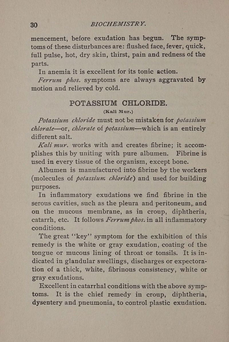 mencement, before exudation has begun. The symp- toms of these disturbances are: flushed face, fever, quick, full pulse, hot, dry skin, thirst, pain and redness of the parts. In anemia it is excellent for its tonic action. Ferrum phos. symptoms are always aggravated by motion and relieved by cold. POTASSIUM CHLORIDE. (Kali Mur.) } Potassium chloride must not be mistaken for potassium chlorate—or, chlorate of potasstum—which is an entirely different salt. Kali mur. works with and creates fibrine; it accom- plishes this by uniting with pure albumen. Fibrine is used in every tissue of the organism, except bone. Albumen is manufactured into fibrine by the workers (molecules of potassium chloride) and used for building purposes. In inflammatory exudations we find fibrine in the serous cavities, such as the pleura and peritoneum,,and on the mucous membrane, as in croup, diphtheria, catarrh, etc. It follows Ferrum phos: in all inflammatory conditions. The great ‘‘key’’ symptom for the exhibition of this remedy is the white or gray exudation, coating of the tongue or mucous lining of throat or tonsils. It is in- dicated in glandular swellings, discharges or expectora- tion of a thick, white, fibrinous consistency, white or gray exudations. Excellent in catarrhal conditions with the above symp- toms. It is the chief remedy in croup, diphtheria, dysentery and pneumonia, to control plastic exudation.
