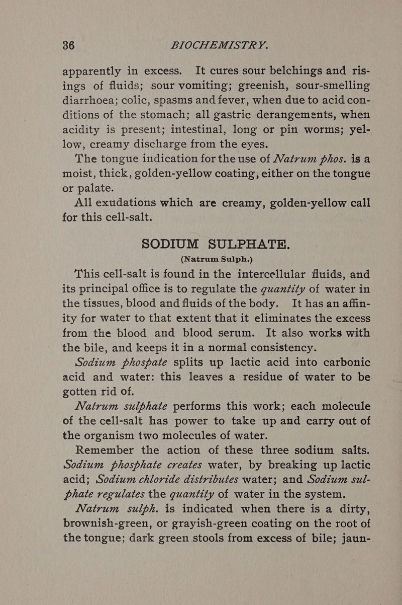 apparently in excess. It cures sour belchings and ris- ings of fluids; sour vomiting; greenish, sour-smelling diarrhoea; colic, spasms and fever, when due to acid con- ditions of the stomach; all gastric derangements, when acidity is present; intestinal, long or pin worms; yel- low, creamy discharge from the eyes. The tongue indication for the use of Vatrum phos. is a moist, thick, golden-yellow coating; either on the tongue or palate. All exudations which are creamy, golden-yellow call for this cell-salt. SODIUM SULPHATE. (Natrum Sulph.) This cell-salt is found in the intercellular Muids, and its principal office is to regulate the quantity of water in the tissues, blood and fluids of the body. It has an affin- ity for water to that extent that it eliminates the excess from the blood and blood serum. It also works with the bile, and keeps it in a normal consistency. Sodium phospate splits up lactic acid into carbonic acid and water: this leaves a residue of water to be gotten rid of. Natrum sulphate performs this work; each molecule of the cell-salt has power to take up and carry out of the organism two molecules of water. Remember the action of these three sodium salts. Sodium phosphate creates water, by breaking up lactic acid; Sodium chloride distributes water; and Sodium sul- phate regulates the quantity of water in the system. Natrum sulph. is indicated when there is a dirty, brownish-green, or grayish-green coating on the root of the tongue; dark green stools from excess of bile; jaun-