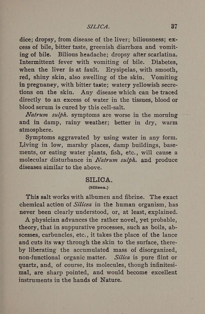 dice; dropsy, from disease of the liver; biliousness; ex- cess of bile, bitter taste, greenish diarrhoea and vomit- ing of bile. Bilious headache; dropsy after scarlatina. Intermittent fever with vomiting of bile. Diabetes, when the liver is at fault. Erysipelas, with smooth, red, shiny skin, also swelling of the skin. Vomiting in pregnaney, with bitter taste; watery yellowish secre- tions on the skin. Any disease which can be traced directly to an excess of water in the tissues, blood or blood serum is cured by this cell-salt. Natrum sulph. symptoms are worse in the morning and in damp, rainy weather; better in dry, warm atmosphere. Symptoms aggravated by using water in any form. Living in low, marshy places, damp buildings, base- ments, or eating water plants, fish, etc., will cause a molecular disturbance in Natrum sulph. and produce diseases similar to the above. SILICA. (Silicea.) This salt works with albumen and fibrine. The exact chemical action of Sz/zcea in the human organism, has never been clearly understood, or, at least, explained. A physician advances the rather novel, yet probable, theory, that in suppurative processes, such as boils, ab- scesses, carbuncles, etc., it takes the place of the lance and cuts its way through the skin to the surface, there- by liberating the accumulated mass of disorganized, non-functional organic matter. Sz/ica is pure flint or quartz, and, of course, its molecules, though infinitesi- mal, are sharp pointed, and would become excellent instruments in the hands of Nature.