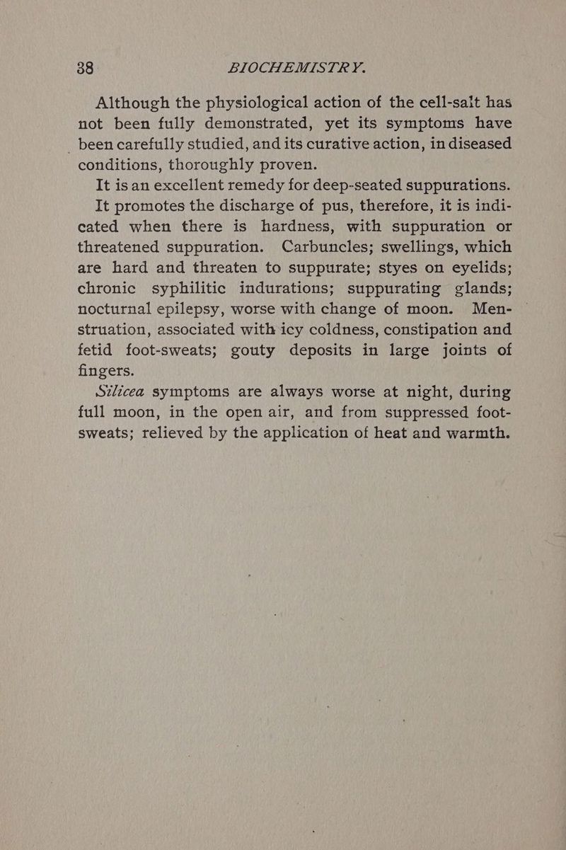 Although the physiological action of the cell-sait has not been fully demonstrated, yet its symptoms have _ been carefully studied, and its curative action, in diseased conditions, thoroughly proven. It isan excellent remedy for deep-seated suppurations. It promotes the discharge of pus, therefore, it is indi- cated when there is hardness, with suppuration or threatened suppuration. Carbuncles; swellings, which are hard and threaten to suppurate; styes on eyelids; chronic syphilitic indurations; suppurating glands; nocturnal epilepsy, worse with change of moon. Men- struation, associated with icy coldness, constipation and fetid foot-sweats; gouty deposits in large joints of fingers. Szlicea symptoms are always worse at night, during full moon, in the open air, and from suppressed foot- sweats; relieved by the application of heat and warmth.