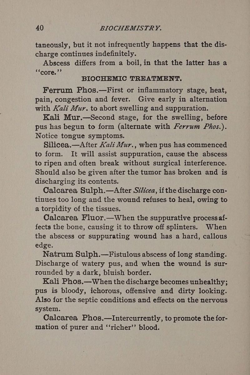taneously, but it not infrequently happens that the dis- charge continues indefinitely. Abscess differs from a boil, in that the latter has a “‘core.’’ BIOCHEMIC TREATMENT. Ferrum Phos.—First or inflammatory stage, heat, pain, congestion and fever. Give early in alternation with Kali Mur. to abort swelling and suppuration. Kali Mur.—Second stage, for the swelling, before pus has begun to form ear with Ferrum Phos.). Notice tongue symptoms. Silicea.—After Kali Mur., when pus has commenced to form. It will assist suppuration, cause the abscess to ripen and often break without surgical interference. Should also be given after the tumor has broken and is discharging its contents. Calcarea Sulph.—After Sz/icea, if the discharge con- tinues too long and the wound refuses to heal, owing to a torpidity of the tissues. Calcarea Fluor.—When the suppurative process af- fects the bone, causing it to throw off splinters. When the abscess or suppurating wound has a hard, callous edge. Natrum Sulph.—Fistulous abscess of long Lanes Discharge of watery pus, and when the wound is sur- rounded by a dark, bluish border. Kali Phos.—When the discharge becomes unhealthy; pus is bloody, ichorous, offensive and dirty looking. Also for the septic conditions and effects on the nervous system. Calcarea Phos.—Intercurrently, to promote the for- mation of purer and ‘‘richer’’ blood.