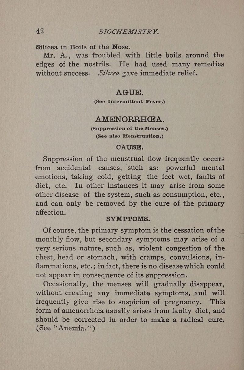 Silicea in Boils of the Nose. Mr. A., was troubled with little boils around the edges of the nostrils.) He had used many remedies without success. Sz/écea gave immediate relief. AGUE. (See Intermittent Fever.) AMENORRHGA. (Suppression of the Menses.) (See also Menstruation.) CAUSE. Suppression of the menstrual flow frequently occurs from accidental causes, such as: powerful mental emotions, taking cold, getting the feet wet, faults of diet, etc. In other instances it may arise from some other disease of the system, such as consumption, etc., and can only be removed by the cure of the primary affection. SYMPTOMS. Of course, the primary symptom is the cessation ofthe monthly flow, but secondary symptoms may arise of a very serious nature, such as, violent congestion of the chest, head or stomach, with cramps, convulsions, in- flammations, etc.; in fact, there is no disease which could not appear in consequence of its suppression. Occasionally, the menses will gradually disappear, without creating any immediate symptoms, and will frequently give rise to suspicion of pregnancy. ‘This form of amenorrhcea usually arises from faulty diet, and should be corrected in order to make a radical cure. (See ‘‘Anemia.’’)