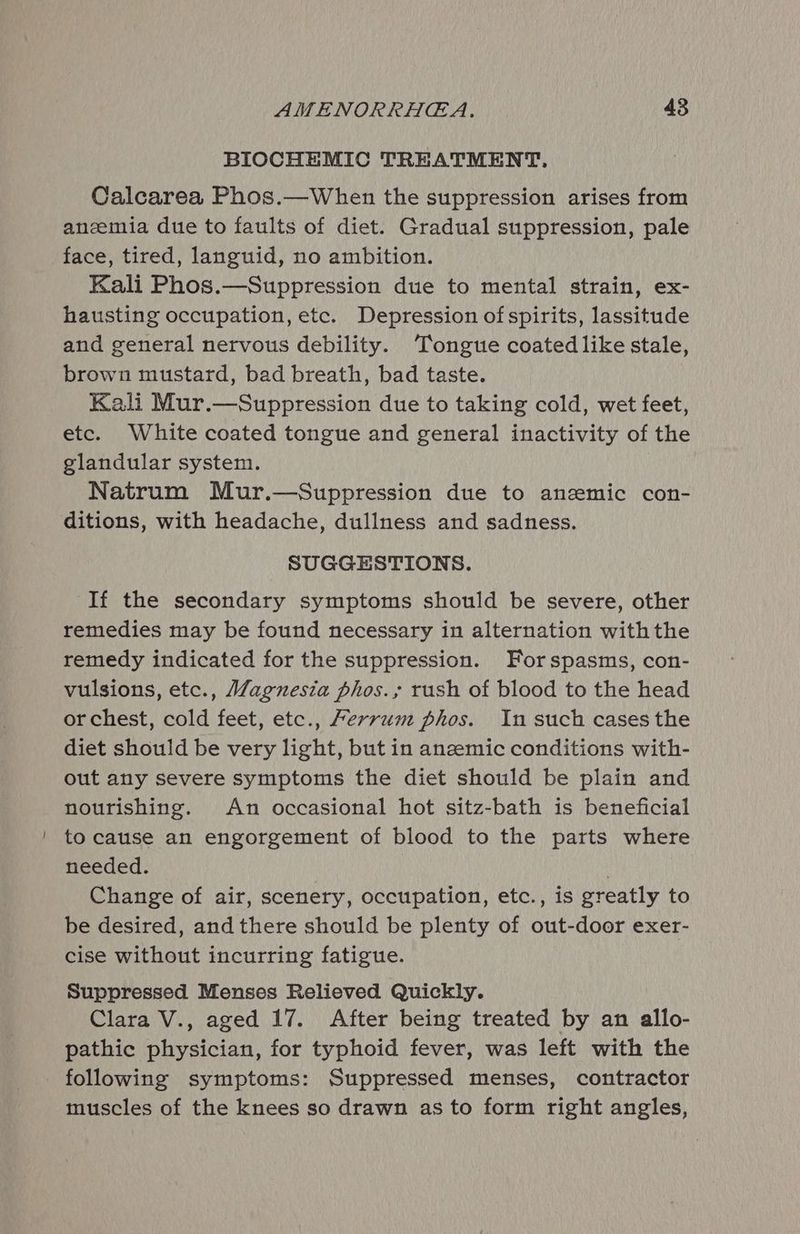 BIOCHEMIC TREATMENT, Calcarea Phos.—When the suppression arises from anzemia due to faults of diet. Gradual suppression, pale face, tired, languid, no ambition. Kali Phos.—Suppression due to mental strain, ex- hausting occupation, etc. Depression of spirits, lassitude and general nervous debility. Tongue coated like stale, brown mustard, bad breath, bad taste. Kali Mur.—Suppression due to taking cold, wet feet, etc. White coated tongue and general inactivity of the glandular system. Natrum Mur.—Suppression due to anemic con- ditions, with headache, dullness and sadness. SUGGESTIONS. If the secondary symptoms should be severe, other remedies may be found necessary in alternation withthe remedy indicated for the suppression. For spasms, con- vulsions, etc., Magnesia phos.; rush of blood to the head or chest, cold feet, etc., Ferrum phos. In such cases the diet should be very light, but in anemic conditions with- out any severe symptoms the diet should be plain and nourishing. An occasional hot sitz-bath is beneficial to cause an engorgement of blood to the parts where needed. . Change of air, scenery, occupation, etc., is greatly to be desired, and there should be plenty of out-door exer- cise without incurring fatigue. Suppressed Menses Relieved Quickly. Clara V., aged 17. After being treated by an allo- pathic physician, for typhoid fever, was left with the following symptoms: Suppressed menses, contractor muscles of the knees so drawn as to form right angles,