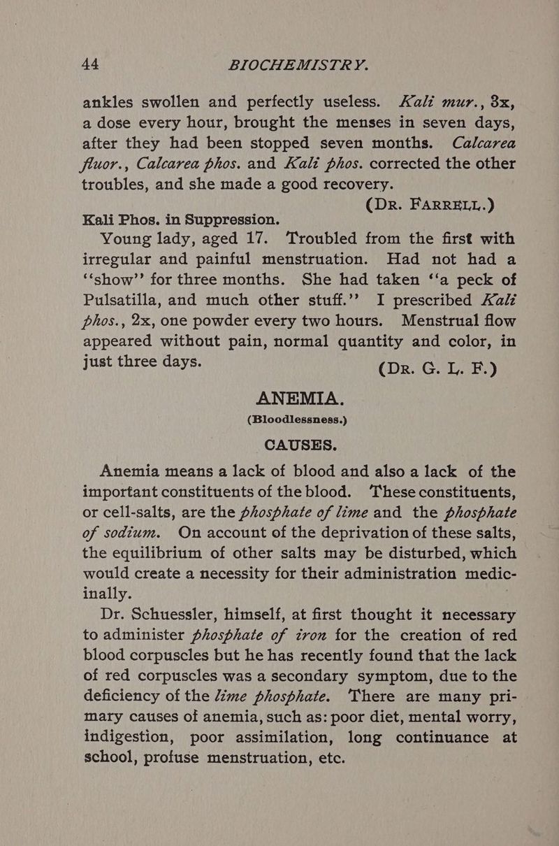 ankles swollen and perfectly useless. Kali mur., 8x, a dose every hour, brought the menses in seven days, after they had been stopped seven months. Calcarea fluor., Calcarea phos. and Kali phos. corrected the other troubles, and she made a good recovery. (Dr. FARRELL.) Kali Phos. in Suppression. Young lady, aged 17. Troubled from the first with irregular and painful menstruation. Had not had a ‘‘show’’ for three months. She had taken ‘‘a peck of Pulsatilla, and much other stuff.’”’ I prescribed Kalz phos., 2x, one powder every two hours. Menstrual flow appeared without pain, normal quantity and color, in just three days. (Dr. G. L. F.) ANEMIA. (Bloodlessness.) CAUSES. Anemia means a lack of blood and also a lack of the important constituents of the blood. These constituents, or cell-salts, are the phosphate of lime and the phosphate of sodium. On account of the deprivation of these salts, the equilibrium of other salts may be disturbed, which would create a necessity for their administration medic inally. : Dr. Schuessler, himself, at first thought it necessary to administer phosphate of tron for the creation of red blood corpuscles but he has recently found that the lack of red corpuscles was a secondary symptom, due to the deficiency of the /ime phosphate. ‘There are many pri- mary causes of anemia, such as: poor diet, mental worry, indigestion, poor assimilation, long continuance at school, profuse menstruation, etc.