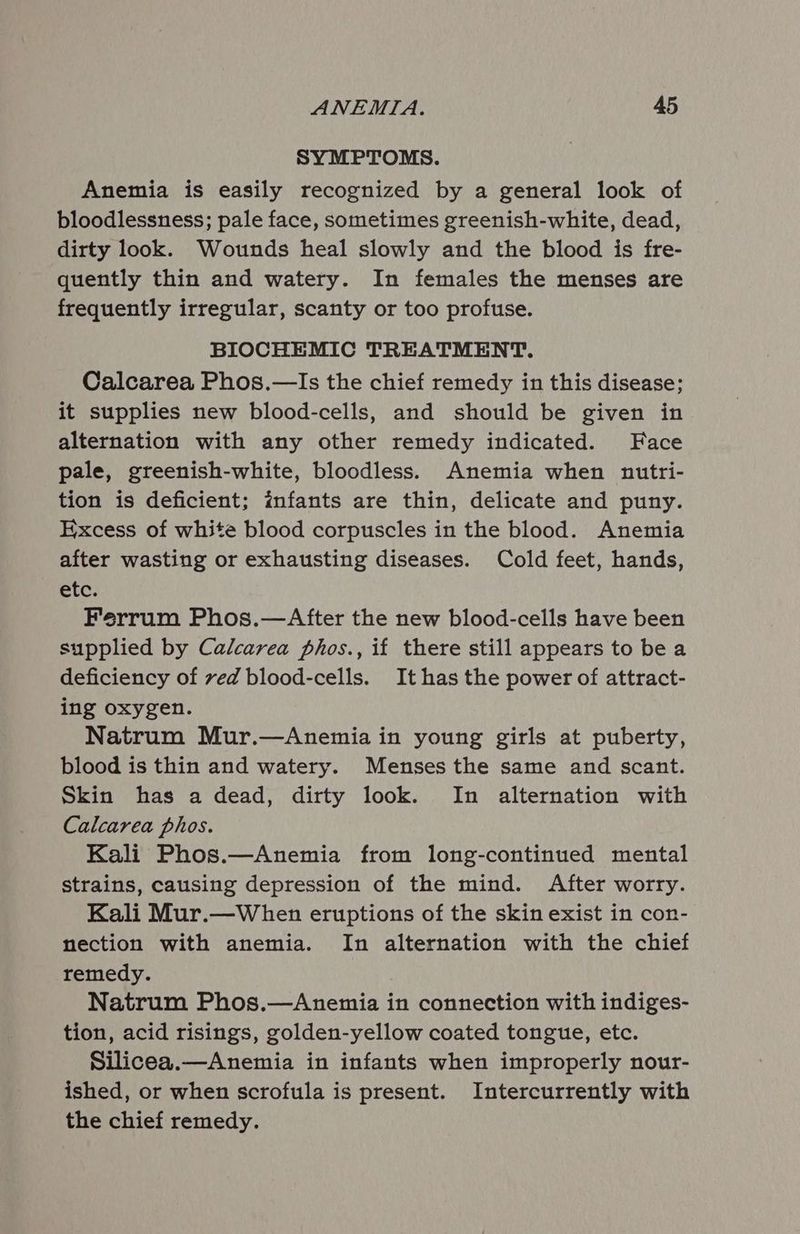 SYMPTOMS. Anemia is easily recognized by a general look of bloodlessness; pale face, sometimes greenish-white, dead, dirty look. Wounds heal slowly and the blood is fre- quently thin and watery. In females the menses are frequently irregular, scanty or too profuse. BIOCHEMIC TREATMENT. Calcarea Phos.—Is the chief remedy in this disease; it supplies new blood-cells, and should be given in alternation with any other remedy indicated. Face pale, greenish-white, bloodless. Anemia when nutri- tion is deficient; infants are thin, delicate and puny. Excess of white blood corpuscles in the blood. Anemia after wasting or exhausting diseases. Cold feet, hands, etc. Ferrum Phos.—After the new blood-cells have been supplied by Calcarea phos., if there still appears to be a deficiency of ved blood-cells. It has the power of attract- ing oxygen. Natrum Mur.—Anemia in young girls at puberty, blood is thin and watery. Menses the same and scant. Skin has a dead, dirty look. In alternation with Calcarea phos. Kali Phos.—Anemia from long-continued mental strains, causing depression of the mind. After worry. Kali Mur.—When eruptions of the skin exist in con- nection with anemia. In alternation with the chief remedy. Natrum Phos.—Anemia in connection with indiges- tion, acid risings, golden-yellow coated tongue, etc. Silicea.—Anemia in infants when improperly nour- ished, or when scrofula is present. Intercurrently with the chief remedy.