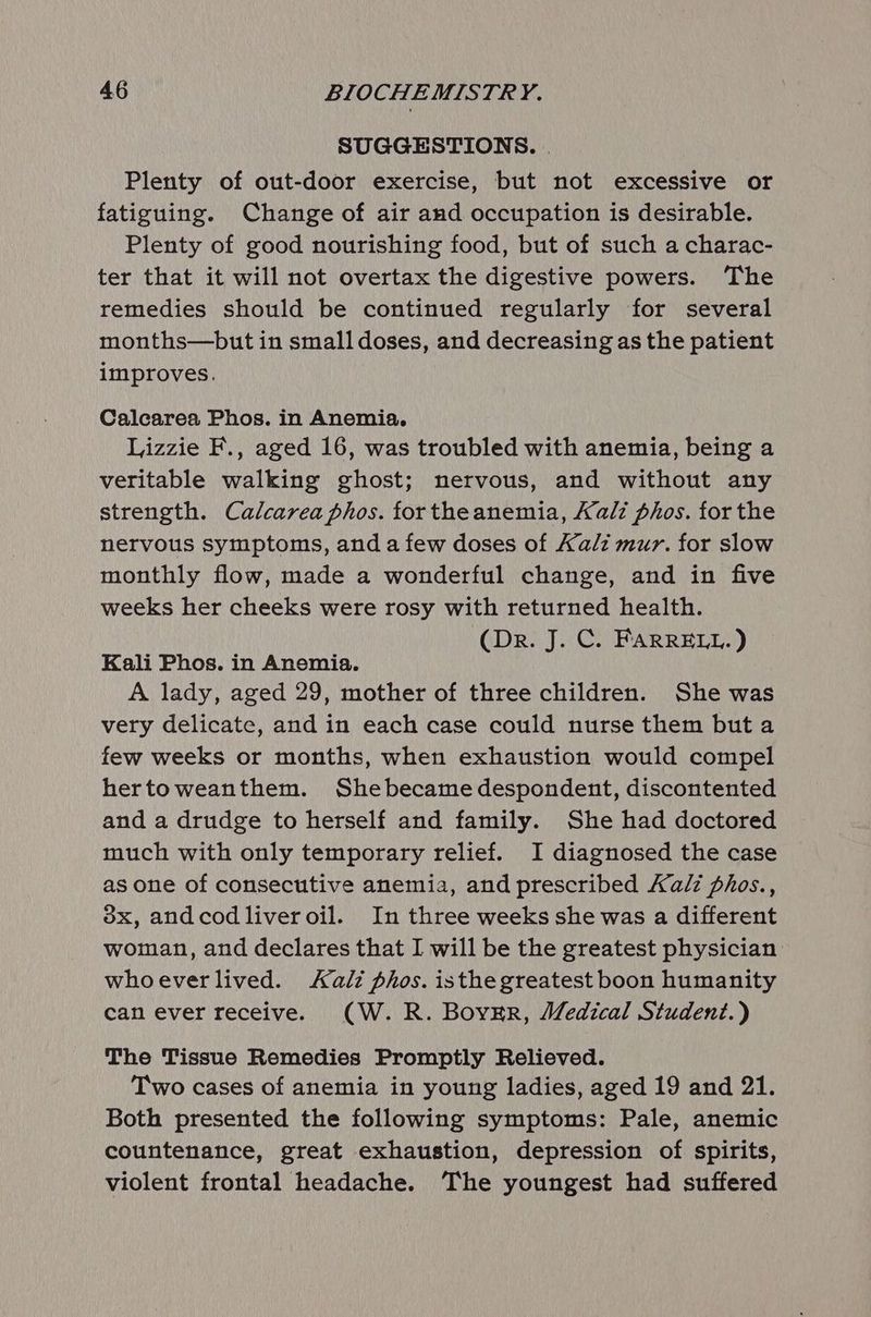 SUGGESTIONS. . Plenty of out-door exercise, but not excessive or fatiguing. Change of air and occupation is desirable. Plenty of good nourishing food, but of such a charac- ter that it will not overtax the digestive powers. The remedies should be continued regularly for several months—but in small doses, and decreasing as the patient improves. Calcarea Phos. in Anemia. Lizzie F., aged 16, was troubled with anemia, being a veritable walking ghost; nervous, and without any strength. Calcarea phos. fortheanemia, Kali phos. for the nervous symptoms, and a few doses of Kalz mur. for slow monthly flow, made a wonderful change, and in five weeks her cheeks were rosy with returned health. (Dr. J. C. FARRELL.) Kali Phos. in Anemia. A lady, aged 29, mother of three children. She was very delicate, and in each case could nurse them but a few weeks or months, when exhaustion would compel hertoweanthem. Shebecamedespondent, discontented and a drudge to herself and family. She had doctored much with only temporary relief. I diagnosed the case as one of consecutive anemia, and prescribed Kalz phos., 3x, andcodliveroil. In three weeks she was a different woman, and declares that I will be the greatest physician whoeverlived. <alz phos. isthegreatest boon humanity can ever receive. (W.R. BovzEr, Medical Student.) The Tissue Remedies Promptly Relieved. Two cases of anemia in young ladies, aged 19 and 21. Both presented the following symptoms: Pale, anemic countenance, great exhaustion, depression of spirits, violent frontal headache. The youngest had suffered