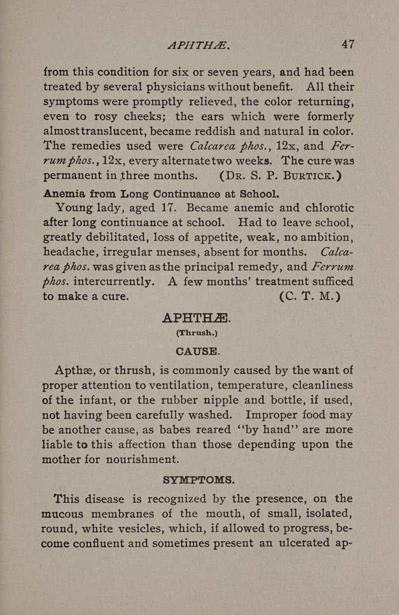 from this condition for six or seven years, and had been treated by several physicians without benefit. All their symptoms were promptly relieved, the color returning, even to rosy cheeks; the ears which were formerly almosttranslucent, became reddish and natural in color. The remedies used were Calcarea phos., 12x, and Fer- rum phos., 12x, every alternatetwo weeks. The cure was permanent in three months. (Dr. S. P. BurRTICK.) Anemia from Long Continuance at School. Young lady, aged 17. Became anemic and chlorotic after long continuance at school. Had to leave school, greatly debilitated, loss of appetite, weak, no ambition, headache, irregular menses, absent for months. Calca- rea phos. was given asthe principal remedy, and Ferrum phos. intercurrently. A few months’ treatment sufficed to make a cure. COT My) APHTHE. (Thrush.) CAUSE. Apthe, or thrush, is commonly caused by the want of proper attention to ventilation, temperature, cleanliness of the infant, or the rubber nipple and bottle, if used, not having been carefully washed. Improper food may be another cause, as babes reared ‘‘by hand’’ are more liable to this affection than those depending upon the mother for nourishment. SYMPTOMS. This disease is recognized by the presence, on the mucous membranes of the mouth, of small, isolated, round, white vesicles, which, if allowed to progress, be- come confluent and sometimes present an ulcerated ap-