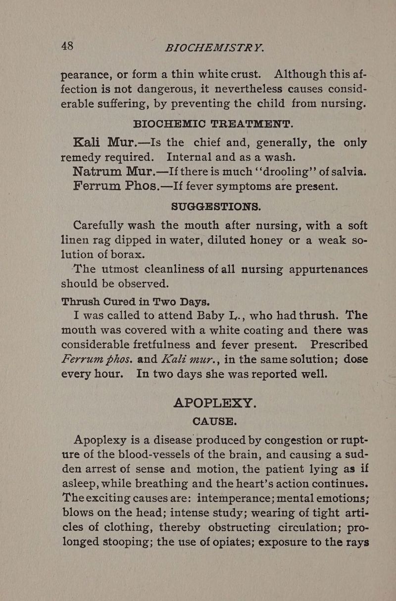 pearance, or form a thin whitecrust. Although this af- fection is not dangerous, it nevertheless causes consid- erable suffering, by preventing the child from nursing. BIOCHEMIC TREATMENT. Kali Mur.—Is the chief and, generally, the only remedy required. Internal and as a wash. Natrum Mur.—If there is much ‘‘drooling”’ of salvia. Ferrum Phos.—If fever symptoms are present. SUGGESTIONS. Carefully wash the mouth after nursing, with a soft linen rag dipped in water, diluted honey or a weak so- lution of borax. The utmost cleanliness of all nursing appurtenances should be observed. Thrush Cured in Two Days. I was called to attend Baby I,., who hadthrush. The mouth was covered with a white coating and there was considerable fretfulness and fever present. Prescribed ferrum phos. and Kali mur., in the same solution; dose every hour. In two days she was reported well. APOPLEXY. CAUSE. Apoplexy is a disease produced by congestion or rupt- ure of the blood-vessels of the brain, and causing a sud- den arrest of sense and motion, the patient lying as if asleep, while breathing and the heart’s action continues. The exciting causes are: intemperance; mental emotions; blows on the head; intense study; wearing of tight arti- cles of clothing, thereby obstructing circulation; pro- longed stooping; the use of opiates; exposure to the rays