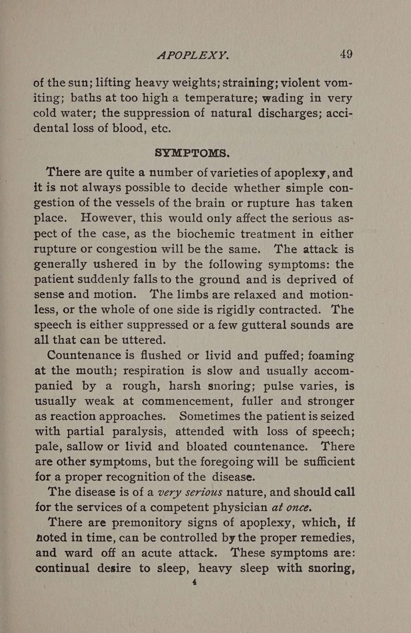 of the sun; lifting heavy weights; straining; violent vom- iting; baths at too high a temperature; wading in very cold water; the suppression of natural discharges; acci- dental loss of blood, etc. SYMPTOMS. There are quite a number of varieties of apoplexy, and it is not always possible to decide whether simple con- gestion of the vessels of the brain or rupture has taken place. However, this would only affect the serious as- pect of the case, as the biochemic treatment in either rupture or congestion will be the same. ‘The attack is generally ushered in by the following symptoms: the patient suddenly falls to the ground and is deprived of sense and motion. ‘The limbs are relaxed and motion- less, or the whole of one side is rigidly contracted. The speech is either suppressed or a few gutteral sounds are all that can be uttered. _ Countenance is flushed or livid and puffed; foaming at the mouth; respiration is slow and usually accom- panied by a rough, harsh snoring; pulse varies, is usually weak at commencement, fuller and stronger as reaction approaches. Sometimes the patient is seized with partial paralysis, attended with loss of speech; pale, sallow or livid and bloated countenance. There are other symptoms, but the foregoing will be sufficient for a proper recognition of the disease. The disease is of a very serious nature, and should call for the services of a competent physician at once. There are premonitory signs of apoplexy, which, if noted in time, can be controlled by the proper remedies, and ward off an acute attack. These symptoms are: continual desire to sleep, heavy sleep with snoring, 4