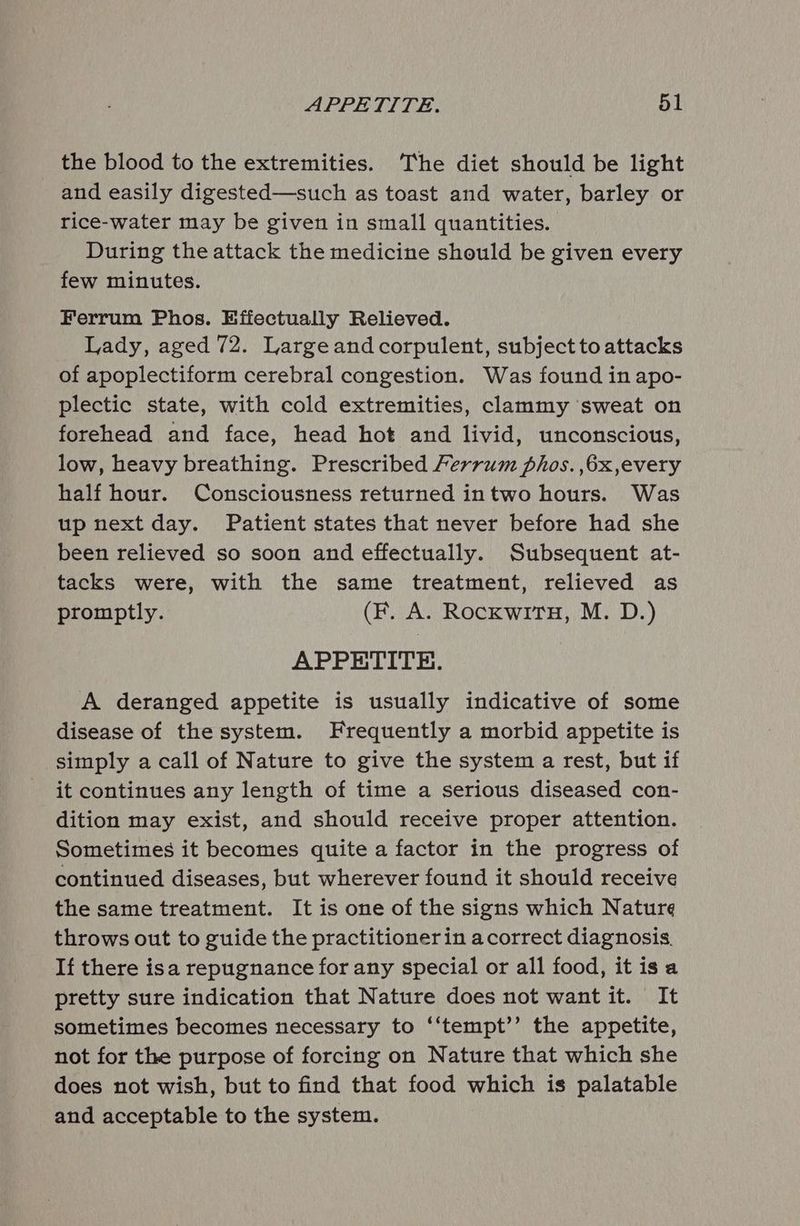 the blood to the extremities. The diet should be light and easily digested—such as toast and water, barley or rice-water may be given in small quantities. During the attack the medicine should be given every few minutes. Ferrum Phos. Effectually Relieved. Lady, aged 72. Largeandcorpulent, subject to attacks of apoplectiform cerebral congestion. Was found in apo- plectic state, with cold extremities, clammy sweat on forehead and face, head hot and livid, unconscious, low, heavy breathing. Prescribed Ferrum phos. ,6x,every half hour. Consciousness returned intwo hours. Was up next day. Patient states that never before had she been relieved so soon and effectually. Subsequent at- tacks were, with the same treatment, relieved as promptly. (F. A. RockwiTtH, M. D.) APPETITE. A deranged appetite is usually indicative of some disease of the system. Frequently a morbid appetite is simply a call of Nature to give the system a rest, but if it continues any length of time a serious diseased con- dition may exist, and should receive proper attention. Sometimes it becomes quite a factor in the progress of continued diseases, but wherever found it should receive the same treatment. It is one of the signs which Nature throws out to guide the practitionerin acorrect diagnosis. If there isa repugnance for any special or all food, itis a pretty sure indication that Nature does not want it. It sometimes becomes necessary to ‘‘tempt’’ the appetite, not for the purpose of forcing on Nature that which she does not wish, but to find that food which is palatable and acceptable to the system.