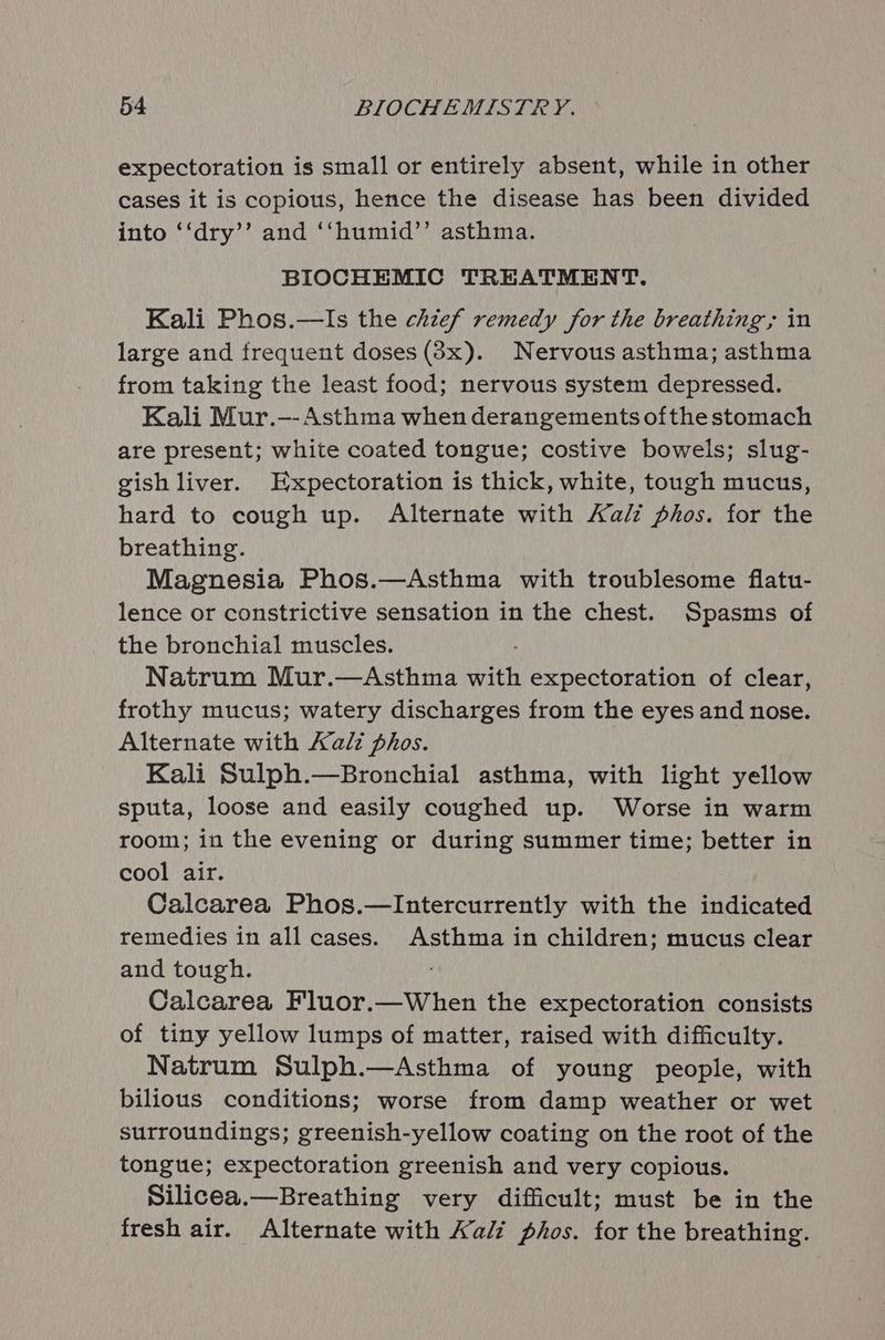 expectoration is small or entirely absent, while in other cases it is copious, hence the disease has been divided into ‘‘dry’’ and ‘“‘humid’’ asthma. BIOCHEMIC TREATMENT. Kali Phos.—lIs the chief remedy for the breathing, in large and frequent doses (38x). Nervous asthma; asthma from taking the least food; nervous system depressed. Kali Mur.—- Asthma when derangements ofthe stomach are present; white coated tongue; costive bowels; slug- gish liver. Expectoration is thick, white, tough mucus, hard to cough up. Alternate with Aalz phos. for the breathing. Magnesia Phos.—Asthma with troublesome flatu- lence or constrictive sensation in the chest. Spasms of the bronchial muscles. Natrum Mur.—Asthma with expectoration of clear, frothy mucus; watery discharges from the eyes and nose. Alternate with Kali phos. Kali Sulph.—Bronchial asthma, with light yellow sputa, loose and easily coughed up. Worse in warm room; in the evening or during summer time; better in cool air. Calcarea Phos.—Intercurrently with the indicated remedies in all cases. Asthma in children; mucus clear and tough. Calcarea Fluor.—When the expectoration consists of tiny yellow lumps of matter, raised with difficulty. Natrum Sulph.—Asthma of young people, with bilious conditions; worse from damp weather or wet surroundings; greenish-yellow coating on the root of the tongue; expectoration greenish and very copious. Silicea.—Breathing very difficult; must be in the fresh air. Alternate with Kali phos. for the breathing.