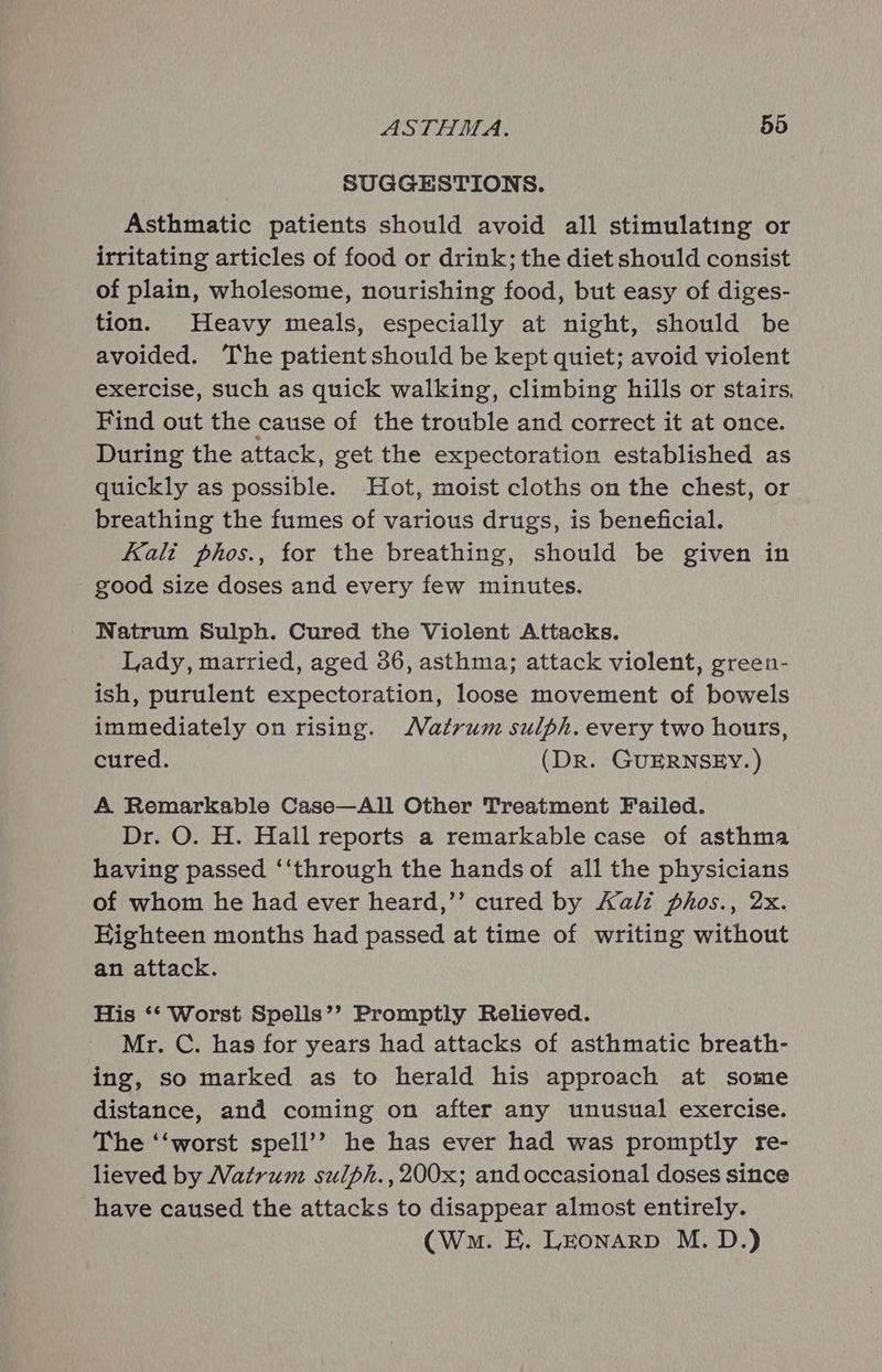 SUGGESTIONS. Asthmatic patients should avoid all stimulating or irritating articles of food or drink; the diet should consist of plain, wholesome, nourishing food, but easy of diges- tion. Heavy meals, especially at night, should be avoided. The patient should be kept quiet; avoid violent exercise, such as quick walking, climbing hills or stairs, Find out the cause of the trouble and correct it at once. During the attack, get the expectoration established as quickly as possible. Hot, moist cloths on the chest, or breathing the fumes of various drugs, is beneficial. Kali phos., for the breathing, should be given in good size doses and every few minutes. Natrum Sulph. Cured the Violent Attacks. Lady, married, aged 36, asthma; attack violent, green- ish, purulent expectoration, loose movement of bowels immediately on rising. Matrum sulph. every two hours, cured. (DR. GUERNSEY.) A Remarkable Case—All Other Treatment Failed. Dr. O. H. Hall reports a remarkable case of asthma having passed ‘‘through the hands of all the physicians of whom he had ever heard,’’ cured by Kali phos., 2x. Highteen months had passed at time of writing without an attack. His ** Worst Spells’? Promptly Relieved. Mr. C. has for years had attacks of asthmatic breath- ing, so marked as to herald his approach at some distance, and coming on after any unusual exercise. The ‘‘worst spell’? he has ever had was promptly re- lieved by Natrum sulph.,200x; and occasional doses since have caused the attacks to disappear almost entirely. (Wn. E. LEonarp M.D.)