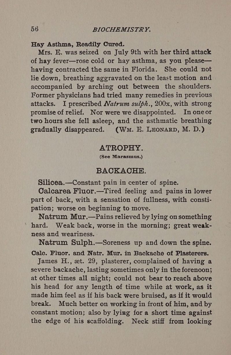 Hay Asthma, Readily Cured. Mrs. E. was seized on July 9th with her third attack of hay fever—rose cold or hay asthma, as you please— having contracted the same in Florida. She could not lie down, breathing aggravated on the least motion and accompanied by arching out between the shoulders. Former physicians had tried many remedies in previous attacks. I prescribed Matrum sulph., 200x, with strong promise of relief. Nor were we disappointed. In oneor two hours she fell asleep, and the asthmatic breathing gradually disappeared. (Wm. E. LEONARD, M. D.) ATROPHY. (See Marasmus.) BACKACHE. Silicea.—Constant pain in center of spine. Calcarea Fluor.—Tired feeling and pains in lower part of back, with a sensation of fullness, with consti- pation; worse on beginning to move. Natrum Mur.—Pains relieved by lying on something ‘ hard. Weak back, worse in the morning; great weak- ness and weariness. Natrum Sulph.—Soreness up and down the spine. Cale. Fluor. and Natr. Mur. in Backache of Plasterers. James H., zt. 29, plasterer, complained of having a severe backache, lasting sometimes only in the forenoon; at other times all night; could not bear to reach above his head for any length of time while at work, as it made him feel as if his back were bruised, as if it would break. Much better on working in front of him, and by constant motion; also by lying for a short time against the edge of his scaffolding. Neck stiff from looking