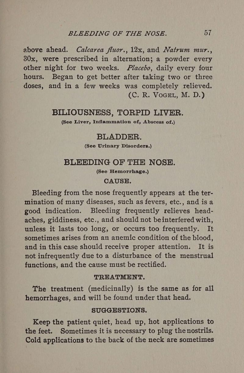 above ahead. Calcarea fluor., 12x, and Natrum mur., 30x, were prescribed in alternation; a powder every other night for two weeks. /lacebo, daily every four hours. Began to get better after taking two or three doses, and in a few weeks was completely relieved. (C. R. VocEL, M. D.) BILIOUSNESS, TORPID LIVER. (See Liver, Inflammation of, Abscess of.) BLADDER. (See Urinary Disorders.) BLEEDING OF THE NOSE. (See Hemorrhage.) CAUSE. Bleeding from the nose frequently appears at the ter- mination of many diseases, such as fevers, etc., and isa good indication. Bleeding frequently relieves head- aches, giddiness, etc., and should not beinterfered with, unless it lasts too long, or occurs too frequently. It sometimes arises from an anemic condition of the blood, and in this case should receive proper attention. It is not infrequently due to a disturbance of the menstrual functions, and the cause must be rectified. TREATMENT. The treatment (medicinally) is the same as for all hemorrhages, and will be found under that head. SUGGESTIONS. Keep the patient quiet, head up, hot applications to the feet. Sometimes it is necessary to plug the nostrils. Cold applications to the back of the neck are sometimes