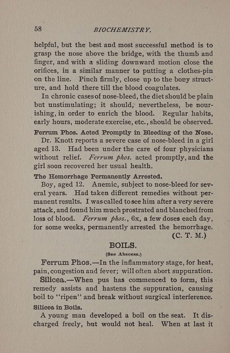 helpful, but the best and most successful method is to grasp the nose above the bridge, with the thumb and finger, and with a sliding downward motion close the orifices, in a similar manner to putting a clothes-pin on the line. Pinch firmly, close up to the bory struct- ure, and hold there till the blood coagulates. In chronic cases of nose-bleed, the diet should be plain but unstimulating; it should, nevertheless, be nour- ishing,in order to enrich the blood. Regular habits, early hours, moderate exercise, etc., should be observed. Ferrum Phos. Acted Promptly in Bleeding of the Nose. Dr. Knott reports a severe case of nose-bleed in a girl aged 13. Had been under the care of four physicians without relief. Ferrum phos. acted promptly, and the girl soon recovered her usual health. The Hemorrhage Permanently Arrested. Boy, aged 12. Anemic, subject to nose-bleed for sev- eral years. Had taken different remedies without per- manent results. I wascalled tosee him after a very severe attack, and found him much prostrated and blanched from loss of blood. Ferrum phos., 6x, a few doses each day, for some weeks, permanently arrested the hemorrhage. COT a BOILS. (See Abscess.) Ferrum Phos.—In the inflammatory stage, for heat, pain, congestion and fever; willoften abort suppuration. Silicea.—When pus has commenced to form, this - remedy assists and hastens the suppuration, causing boil to ‘‘ripen’’ and break without surgical interference. Silicea in Boils. A young man developed a boil on the seat. It dis- charged freely, but would not heal. When at last it