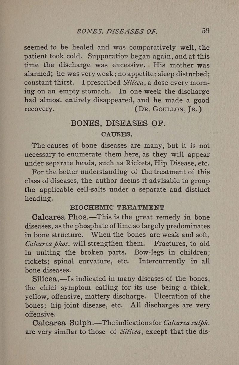 seemed to be healed and was comparatively well, the patient took cold. Suppuratiory began again, and at this time the discharge was excessive.. His mother was alarmed; he was very weak; no appetite; sleep disturbed; constant thirst. I prescribed Sz/zcea,a dose every morn- ing on an empty stomach. In one week the discharge had almost entirely disappeared, and he made a good recovery. (DR. GOULLON, JR.) BONES, DISEASES OF. CAUSES. The causes of bone diseases are many, but it is not necessary to enumerate them here, as they will appear under separate heads, such as Rickets, Hip Disease, etc. For the better understanding of the treatment of this class of diseases, the author deems it advisable to group the applicable cell-salts under a separate and distinct heading. BIOCHEMIC TREATMENT Calcarea Phos.—This is the great remedy in bone diseases, as the phosphate of lime so largely predominates in bone structure. When the bones are weak and soft, Calcarea phos. will strengthen them. Fractures, to aid in uniting the broken parts. Bow-legs in. children; rickets; spinal curvature, etc. Intercurrently in all bone diseases. Silicea.—Is indicated in many diseases of the bones, the chief symptom calling for its use being a thick, yellow, offensive, mattery discharge. Ulceration of the bones; hip-joint disease, etc. All discharges are very offensive. Calcarea Sulph.—Theindications for Calcarea sulph. are very similar to those of Sz/cea, except that the dis-