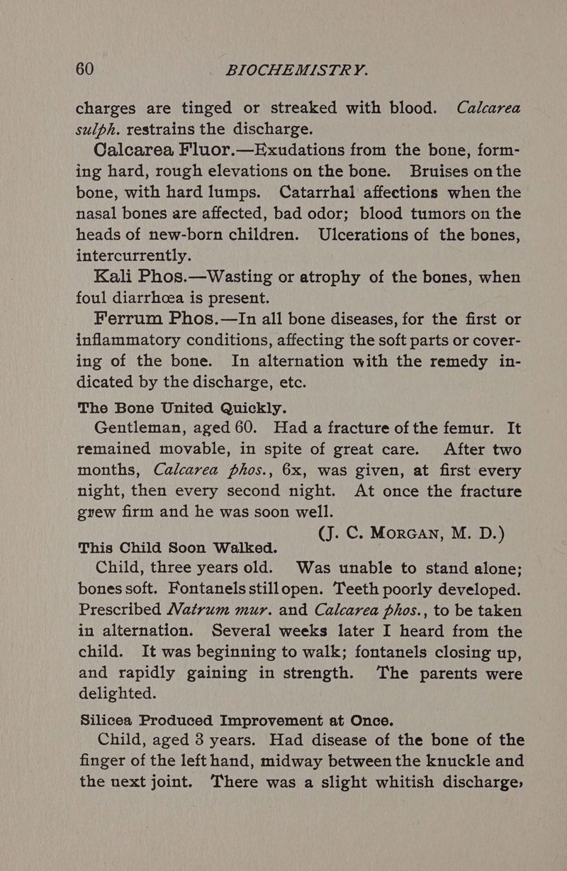 charges are tinged or streaked with blood. Calcarea sulph. restrains the discharge. Calcarea Fluor.—Exudations from the bone, form- ing hard, rough elevations on the bone. Bruises onthe bone, with hard lumps. Catarrhal affections when the nasal bones are affected, bad odor; blood tumors on the heads of new-born children. Ulcerations of the bones, intercurrently. Kali Phos.—Wasting or atrophy of the bones, when foul diarrhcea is present. Ferrum Phos.—In all bone diseases, for the first or inflammatory conditions, affecting the soft parts or cover- ing of the bone. In alternation with the remedy in- dicated by the discharge, etc. The Bone United Quickly. Gentleman, aged 60. Had a fracture of the femur. It remained movable, in spite of great care. After two months, Calcarea phos., 6x, was given, at first every night, then every second night. At once the fracture grew firm and he was soon well. (J. C. MorcGan, M. D.) This Child Soon Walked. Child, three years old. Was unable to stand alone; bones soft. Fontanels stillopen. Teeth poorly developed. Prescribed Matrum mur. and Calcarea phos., to be taken in alternation. Several weeks later I heard from the child. It was beginning to walk; fontanels closing up, and rapidly gaining in strength. The parents were delighted. Silicea Produced Improvement at Once. Child, aged 3 years. Had disease of the bone of the finger of the left hand, midway between the knuckle and the next joint. There was a slight whitish discharge,