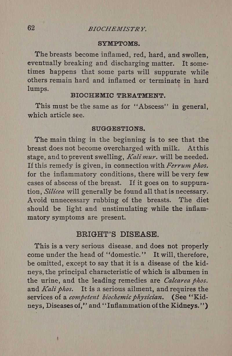 SYMPTOMS. The breasts become inflamed, red, hard, and swollen, eventually breaking and discharging matter. It some- times happens that some parts will suppurate while others remain hard and inflamed or terminate in hard lumps. BIOCHEMIC TREATMENT. This must be the same as for ‘‘Abscess’’ in general, which article see. SUGGESTIONS. The main thing in the beginning is to see that the breast does not become overcharged with milk. Atthis stage, and to prevent swelling, Kali mur. will be needed. If this remedy is given, in connection with Ferrum phos. for the inflammatory conditions, there will be very few cases of abscess of the breast. If it goes on to suppura- tion, Sz/zcea will generally be found all that is necessary. Avoid unnecessary rubbing of the breasts. The diet should be light and unstimulating while the inflam- matory symptoms are present. BRIGHT’S DISEASE. This is a very serious disease, and does not properly come under the head of ‘‘domestic.’’ It will, therefore, be omitted, except to say that it is a disease of the kid- neys, the principal characteristic of which is albumen in the urine, and the leading remedies are Calcarea phos. and Kali phos. It is a serious ailment, and requires the services of a competent biochemic physician. (See ‘‘Kid- neys, Diseases of,’’ and ‘‘Inflammation ofthe Kidneys.’’)