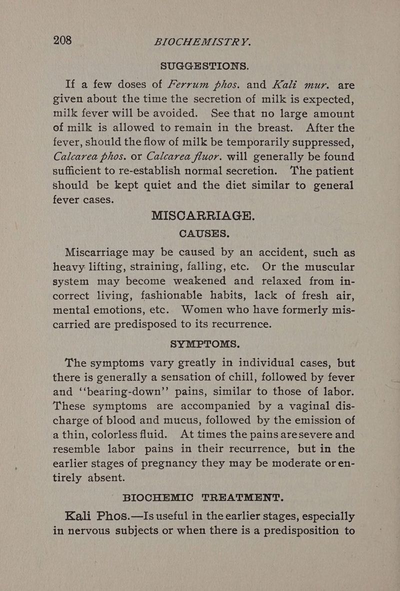 SUGGESTIONS. If a few doses of Ferrum phos. and Kali mur. are given about the time the secretion of milk is expected, milk fever will be avoided. See that no large amount of milk is allowed to remain in the breast. After the fever, should the flow of milk be temporarily suppressed, Calcarea phos. or Calcarea fluor. will generally be found sufficient to re-establish normal secretion. The patient Should be kept quiet and the diet similar to general fever cases. MISCARRIAGE. CAUSES. Miscarriage may be caused by an accident, such as heavy: lifting, straining, falling, etc. Or the muscular system may become weakened and relaxed from in- correct living, fashionable habits, lack of fresh air, mental emotions, etc. Women who have formerly mis- carried are predisposed to its recurrence. SYMPTOMS. The symptoms vary greatly in individual cases, but there is generally a sensation of chill, followed by fever and ‘‘bearing-down’’ pains, similar to those of labor. These symptoms are accompanied by a vaginal dis- charge of blood and mucus, followed by the emission of a thin, colorless fluid. At times the pains aresevere and resemble labor pains in their recurrence, but in the earlier stages of pregnancy they may be moderate or en- tirely absent. BIOCHEMIC TREATMENT. Kali Phos.—Is useful in the earlier stages, especially in nervous subjects or when there is a predisposition to