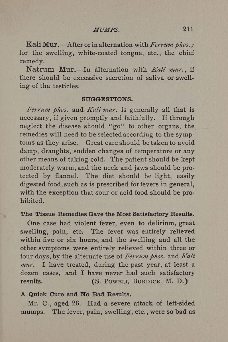 Kali Mur.—After orin alternation with Ferrum phos. for the swelling, white-coated tongue, etc., the chief remedy. Natrum Mur.—In alternation with Kali mur., if there should be excessive secretion of saliva or swell- ing of the testicles. SUGGESTIONS. Ferrum phos. and Kali mur. is generally all that is necessary, if given promptly and faithfully. If through neglect the disease should ‘‘go’’ to other organs, the remedies will need to be selected according to the symp- toms as they arise. Great careshould be taken to avoid damp, draughts, sudden changes of temperature or any other means of taking cold. The patient should be kept moderately warm, and the neck and jaws should be pro- tected by flannel. The diet should be light, easily digested food, such as is prescribed for fevers in general, with the exception that sour or acid food should be pro- hibited. The Tissue Remedies Gave the Most Satisfactory Results. One case had violent fever, even to delirium, great swelling, pain, etc. The fever was entirely relieved within five or six hours, and the swelling and all the other symptoms were entirely relieved within three or four days, by the alternate use of Ferrum phos. and Kali mur. I have treated, during the past year, at least a dozen cases, and I have never had such satisfactory results. (S. PowELL Burpick, M. D.) A Quick Cure and No Bad Results. Mr. C., aged 26. Had a severe attack of left-sided mumps. ‘The fever, pain, swelling, etc., were so bad as