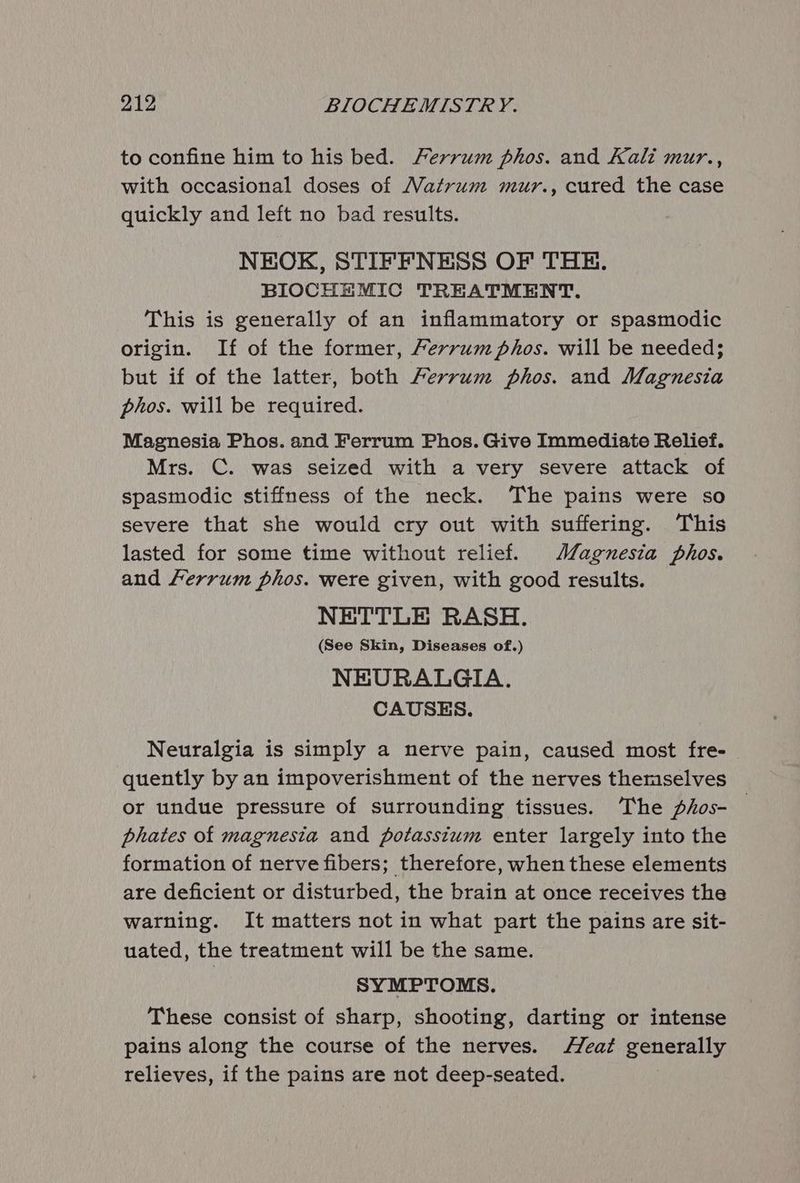 to confine him to his bed. Ferrum phos. and Kali mur., with occasional doses of Matrum mur., cured the case quickly and left no bad results. NEOK, STIFFNESS OF THE. BIOCHEMIC TREATMENT. This is generally of an inflammatory or spasmodic origin. If of the former, Ferrum phos. will be needed; but if of the latter, both Fervrum phos. and Magnesia phos. will be required. Magnesia Phos. and Ferrum Phos. Give Immediate Relief. Mrs. C. was seized with a very severe attack of spasmodic stiffness of the neck. The pains were so severe that she would cry out with suffering. This lasted for some time without relief. Magnesia phos. and Ferrum phos. were given, with good results. NETTLE RASH. (See Skin, Diseases of.) NEURALGIA. CAUSES. Neuralgia is simply a nerve pain, caused most fre- quently by an impoverishment of the nerves themselves or undue pressure of surrounding tissues. The phos- phates of magnesia and potasstum enter largely into the formation of nerve fibers; therefore, when these elements are deficient or disturbed, the brain at once receives the warning. It matters not in what part the pains are sit- uated, the treatment will be the same. SYMPTOMS. These consist of sharp, shooting, darting or intense pains along the course of the nerves. eat generally relieves, if the pains are not deep-seated.