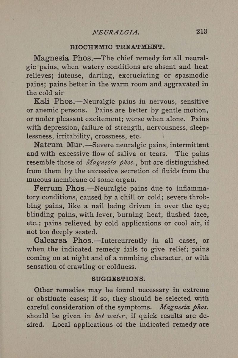BIOCHEMIC TREATMENT. Magnesia Phos.—The chief remedy for all neural- gic pains, when watery conditions are absent and heat relieves; intense, darting, excruciating or spasmodic pains; pains better in the warm room and aggravated in the cold air Kali Phos.—Neuralgic pains in nervous, sensitive or anemic persons. Pains are better by gentle motion, or under pleasant excitement; worse when alone. Pains with depression, failure of strength, nervousness, sleep- lessness, irritability, crossness, etc. Natrum Mur.—Severe neuralgic pains, intermittent | and with excessive flow of saliva or tears. The pains resemble those of Magnesia phos., but are distinguished from them by the excessive secretion of fluids from the mucous membrane of some organ. Ferrum Phos.—Neuralgic pains due to inflamma- tory conditions, caused by a chill or cold; severe throb- bing pains, like a nail being driven in over the eye; blinding pains, with fever, burning heat, flushed face, etc.; pains relieved by cold applications or cool air, if not too deeply seated. Calcarea Phos.—Intercurrently in all cases, or when the indicated remedy fails to give relief; pains coming on at night and of a numbing character, or with sensation of crawling or coldness. SUGGESTIONS. Other remedies may be found necessary in extreme or obstinate cases; if so, they should be selected with careful consideration of the symptoms. Magnesia phos. should be given in hot water, if quick results are de- sired. Local applications of the indicated remedy are