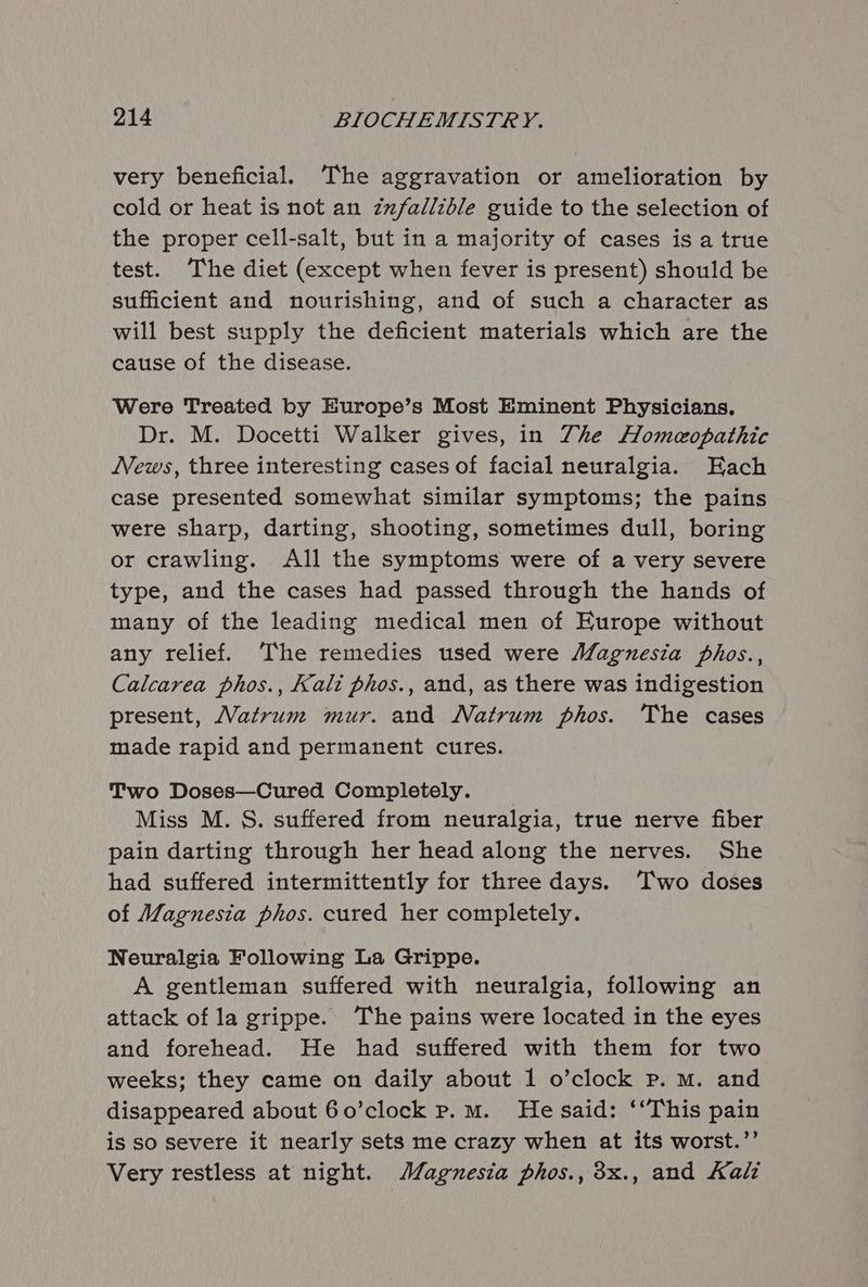 very beneficial. The aggravation or amelioration by cold or heat is not an zuzfallzble guide to the selection of the proper cell-salt, but in a majority of cases is a true test. The diet (except when fever is present) should be sufficient and nourishing, and of such a character as will best supply the deficient materials which are the cause of the disease. Were Treated by Europe’s Most Eminent Physicians. Dr. M. Docetti Walker gives, in Zhe Homeopathic News, three interesting cases of facial neuralgia. Each case presented somewhat similar symptoms; the pains were sharp, darting, shooting, sometimes dull, boring or crawling. All the symptoms were of a very severe type, and the cases had passed through the hands of many of the leading medical men of Europe without any relief. The remedies used were Magnesia phos., Calcarea phos., Kali phos., and, as there was indigestion present, Matrum mur. and Natrum phos. The cases made rapid and permanent cures. Two Doses—Cured Completely. Miss M. S. suffered from neuralgia, true nerve fiber pain darting through her head along the nerves. She had suffered intermittently for three days. Two doses of Magnesia phos. cured her completely. Neuralgia Following La Grippe. A gentleman suffered with neuralgia, following an attack of la grippe. The pains were located in the eyes and forehead. He had suffered with them for two weeks; they came on daily about 1 o’clock Pp. mM. and disappeared about 60’clock p.m. He said: ‘This pain is so severe it nearly sets me crazy when at its worst.’’ Very restless at night. Magnesia phos., 3x., and Kali