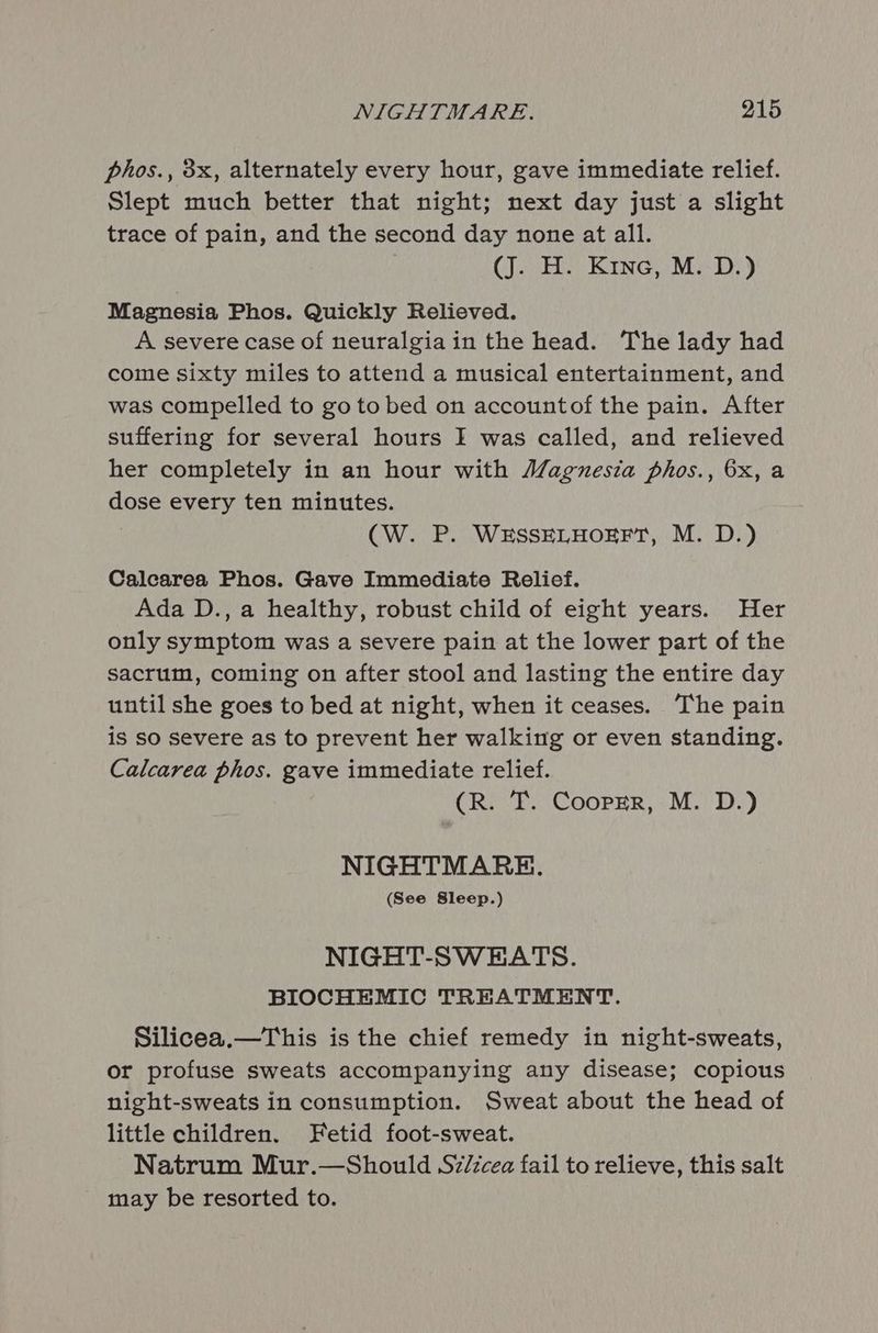 phos., 3x, alternately every hour, gave immediate relief. Slept much better that night; next day just a slight trace of pain, and the second day none at all. (J. H. Kine, M. D.) Magnesia Phos. Quickly Relieved. A severe case of neuralgiain the head. The lady had come sixty miles to attend a musical entertainment, and was compelled to go to bed on accountof the pain. After suffering for several hours I was called, and relieved her completely in an hour with Magnesia phos., 6x, a dose every ten minutes. : (CW. P. WESSELHOEFT, M. D.) Calcarea Phos. Gave Immediate Relief. Ada D., a healthy, robust child of eight years. Her only symptom was a severe pain at the lower part of the sacrum, coming on after stool and lasting the entire day until she goes to bed at night, when it ceases. The pain is sO severe as to prevent her walking or even standing. Calcarea phos. gave immediate relief. (R. T. CoopEr, M. D.) NIGHTMARE. (See Sleep.) NIGHT-SWEATS. BIOCHEMIC TREATMENT. Silicea.—This is the chief remedy in night-sweats, or profuse sweats accompanying any disease; copious night-sweats in consumption. Sweat about the head of little children. Fetid foot-sweat. ~Natrum Mur.—Should Sz/icea fail to relieve, this salt may be resorted to.