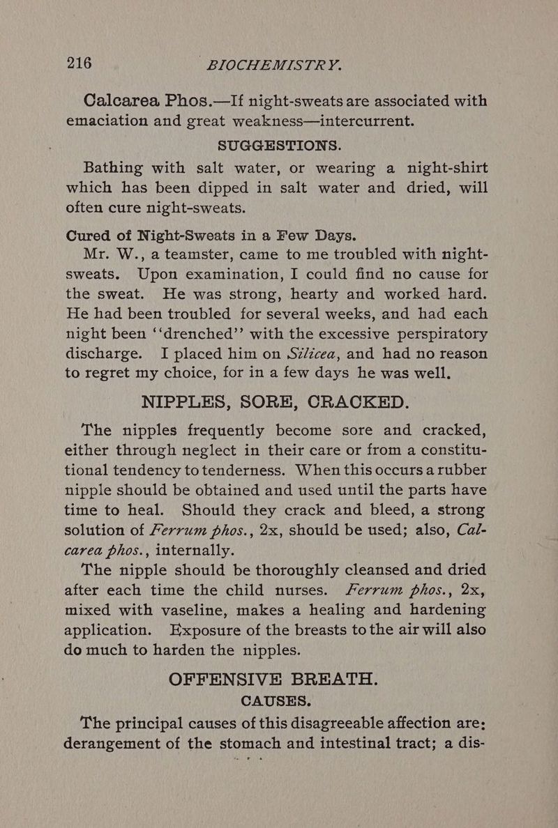 Calcarea Phos.—lIf night-sweats are associated with emaciation and great weakness—intercurrent. SUGGESTIONS. Bathing with salt water, or wearing a night-shirt which has been dipped in salt water and dried, will often cure night-sweats. Cured of Night-Sweats in a Few Days. Mr. W., a teamster, came to me troubled with night- sweats. Upon examination, I could find no cause for the sweat. He was strong, hearty and worked hard. He had been troubled for several weeks, and had each night been ‘‘drenched’’ with the excessive perspiratory discharge. I placed him on Sz/zcea, and had no reason to regret my choice, for in a few days he was well. NIPPLES, SORE, CRACKED. The nipples frequently become sore and cracked, either through neglect in their care or from a constitu- tional tendency totenderness. When this occurs a rubber nipple should be obtained and used until the parts have time to heal. Should they crack and bleed, a strong solution of Ferrum phos., 2x, should be used; also, Cal- carea phos., internally. The nipple should be thoroughly cleansed and dried after each time the child nurses. Ferrum phos., 2x, mixed with vaseline, makes a healing and hardening application. Exposure of the breasts tothe air will also do much to harden the nipples. OFFENSIVE BREATH. CAUSES. The principal causes of this disagreeable affection are: derangement of the stomach and intestinal tract; a dis-
